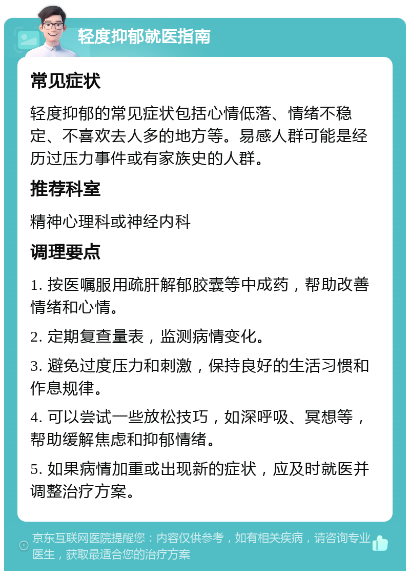 轻度抑郁就医指南 常见症状 轻度抑郁的常见症状包括心情低落、情绪不稳定、不喜欢去人多的地方等。易感人群可能是经历过压力事件或有家族史的人群。 推荐科室 精神心理科或神经内科 调理要点 1. 按医嘱服用疏肝解郁胶囊等中成药，帮助改善情绪和心情。 2. 定期复查量表，监测病情变化。 3. 避免过度压力和刺激，保持良好的生活习惯和作息规律。 4. 可以尝试一些放松技巧，如深呼吸、冥想等，帮助缓解焦虑和抑郁情绪。 5. 如果病情加重或出现新的症状，应及时就医并调整治疗方案。