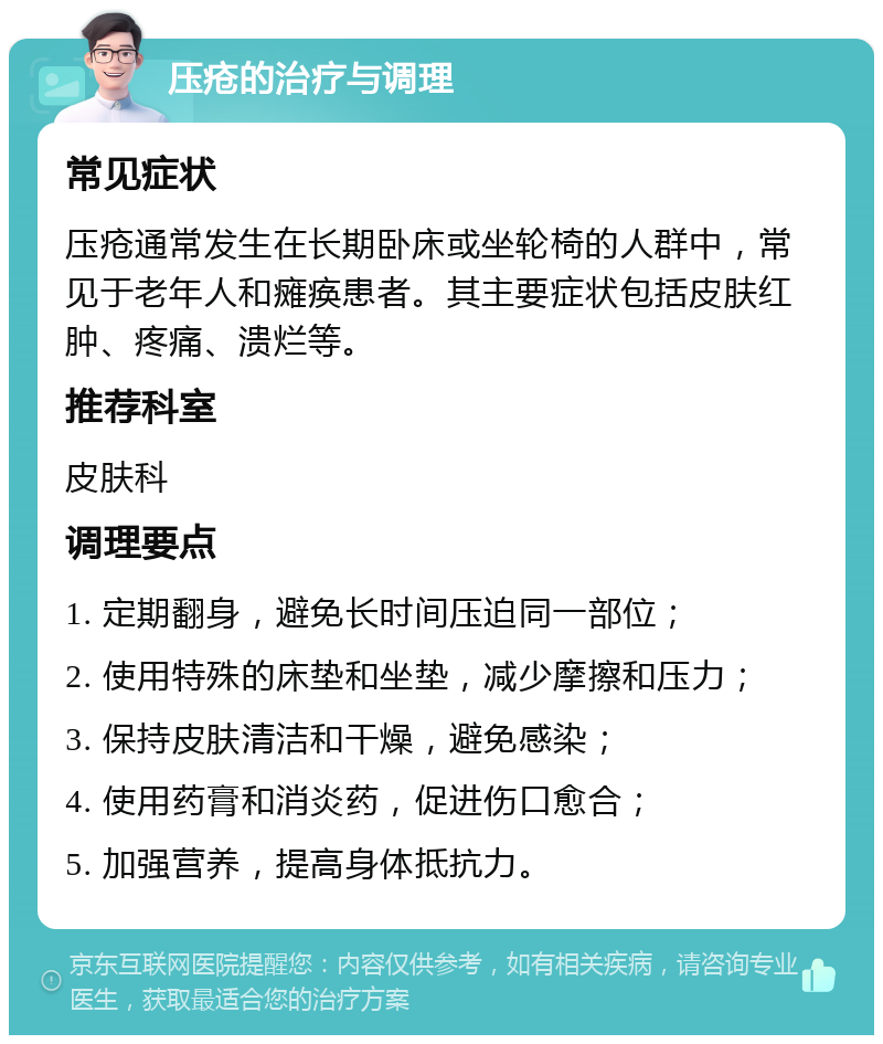 压疮的治疗与调理 常见症状 压疮通常发生在长期卧床或坐轮椅的人群中，常见于老年人和瘫痪患者。其主要症状包括皮肤红肿、疼痛、溃烂等。 推荐科室 皮肤科 调理要点 1. 定期翻身，避免长时间压迫同一部位； 2. 使用特殊的床垫和坐垫，减少摩擦和压力； 3. 保持皮肤清洁和干燥，避免感染； 4. 使用药膏和消炎药，促进伤口愈合； 5. 加强营养，提高身体抵抗力。