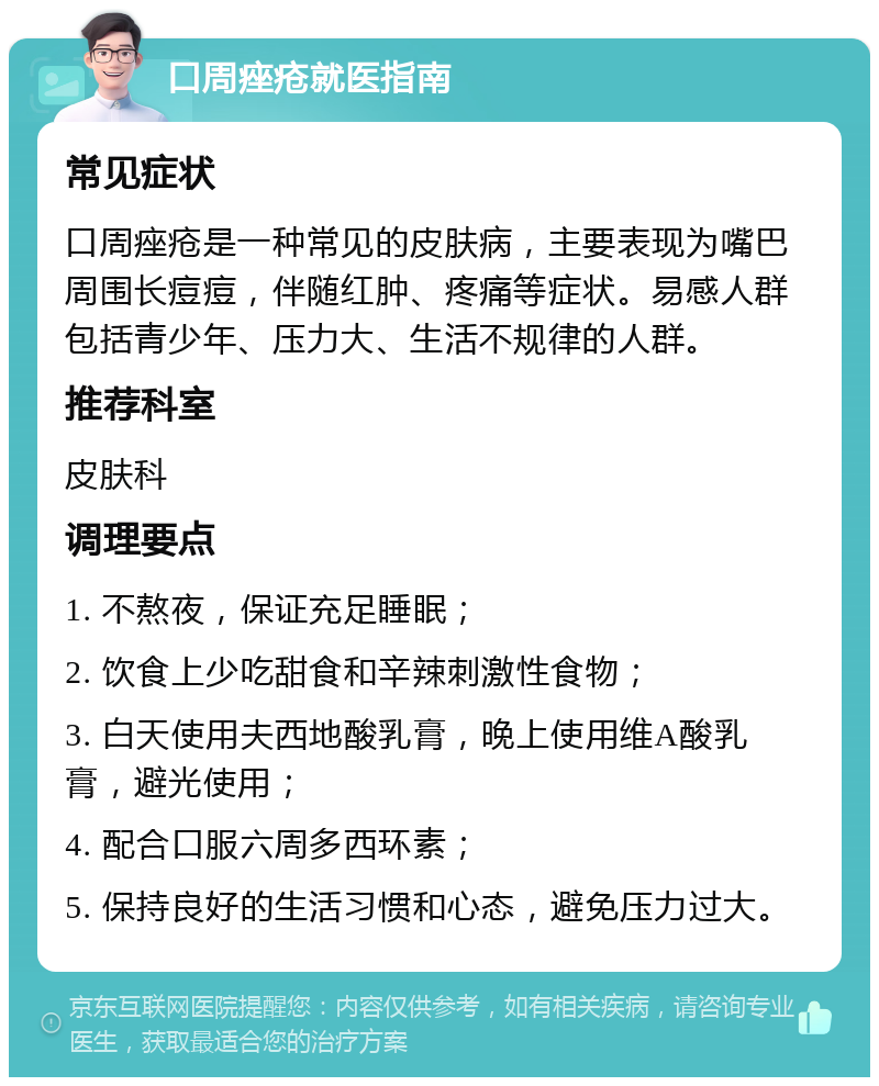 口周痤疮就医指南 常见症状 口周痤疮是一种常见的皮肤病，主要表现为嘴巴周围长痘痘，伴随红肿、疼痛等症状。易感人群包括青少年、压力大、生活不规律的人群。 推荐科室 皮肤科 调理要点 1. 不熬夜，保证充足睡眠； 2. 饮食上少吃甜食和辛辣刺激性食物； 3. 白天使用夫西地酸乳膏，晚上使用维A酸乳膏，避光使用； 4. 配合口服六周多西环素； 5. 保持良好的生活习惯和心态，避免压力过大。