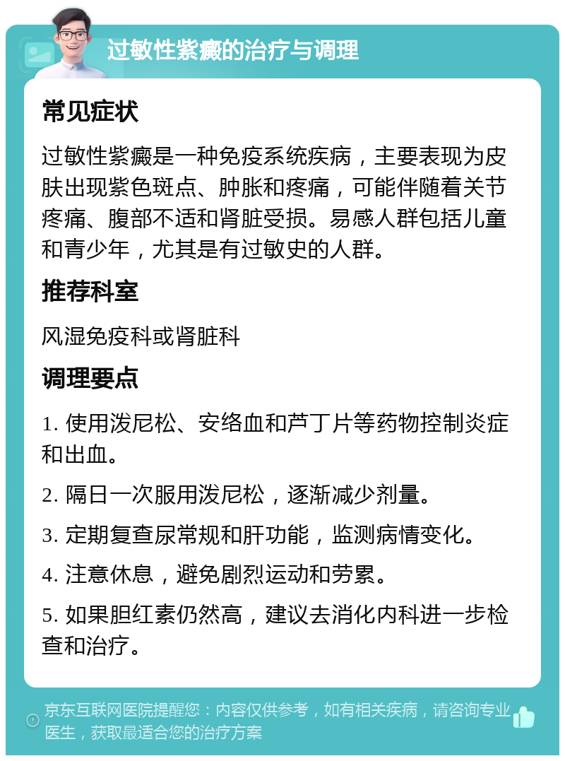 过敏性紫癜的治疗与调理 常见症状 过敏性紫癜是一种免疫系统疾病，主要表现为皮肤出现紫色斑点、肿胀和疼痛，可能伴随着关节疼痛、腹部不适和肾脏受损。易感人群包括儿童和青少年，尤其是有过敏史的人群。 推荐科室 风湿免疫科或肾脏科 调理要点 1. 使用泼尼松、安络血和芦丁片等药物控制炎症和出血。 2. 隔日一次服用泼尼松，逐渐减少剂量。 3. 定期复查尿常规和肝功能，监测病情变化。 4. 注意休息，避免剧烈运动和劳累。 5. 如果胆红素仍然高，建议去消化内科进一步检查和治疗。