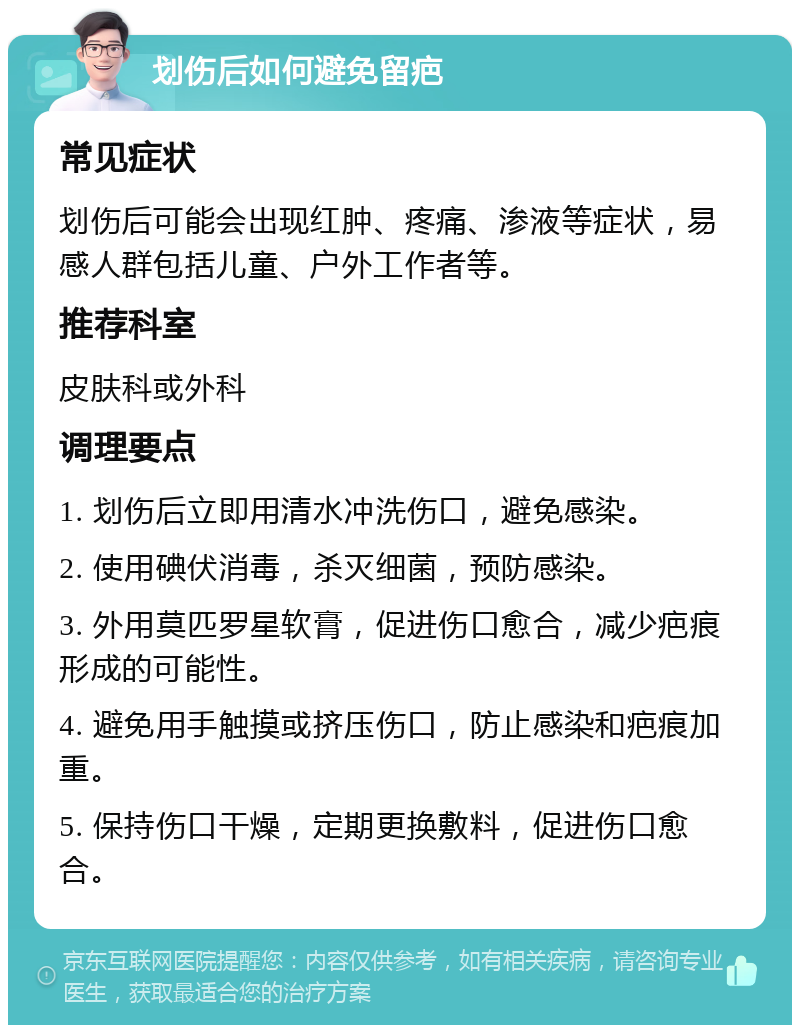 划伤后如何避免留疤 常见症状 划伤后可能会出现红肿、疼痛、渗液等症状，易感人群包括儿童、户外工作者等。 推荐科室 皮肤科或外科 调理要点 1. 划伤后立即用清水冲洗伤口，避免感染。 2. 使用碘伏消毒，杀灭细菌，预防感染。 3. 外用莫匹罗星软膏，促进伤口愈合，减少疤痕形成的可能性。 4. 避免用手触摸或挤压伤口，防止感染和疤痕加重。 5. 保持伤口干燥，定期更换敷料，促进伤口愈合。