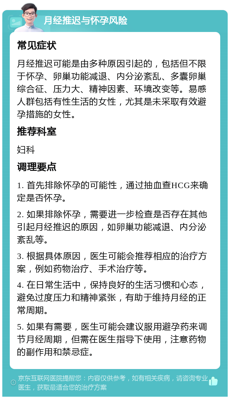 月经推迟与怀孕风险 常见症状 月经推迟可能是由多种原因引起的，包括但不限于怀孕、卵巢功能减退、内分泌紊乱、多囊卵巢综合征、压力大、精神因素、环境改变等。易感人群包括有性生活的女性，尤其是未采取有效避孕措施的女性。 推荐科室 妇科 调理要点 1. 首先排除怀孕的可能性，通过抽血查HCG来确定是否怀孕。 2. 如果排除怀孕，需要进一步检查是否存在其他引起月经推迟的原因，如卵巢功能减退、内分泌紊乱等。 3. 根据具体原因，医生可能会推荐相应的治疗方案，例如药物治疗、手术治疗等。 4. 在日常生活中，保持良好的生活习惯和心态，避免过度压力和精神紧张，有助于维持月经的正常周期。 5. 如果有需要，医生可能会建议服用避孕药来调节月经周期，但需在医生指导下使用，注意药物的副作用和禁忌症。