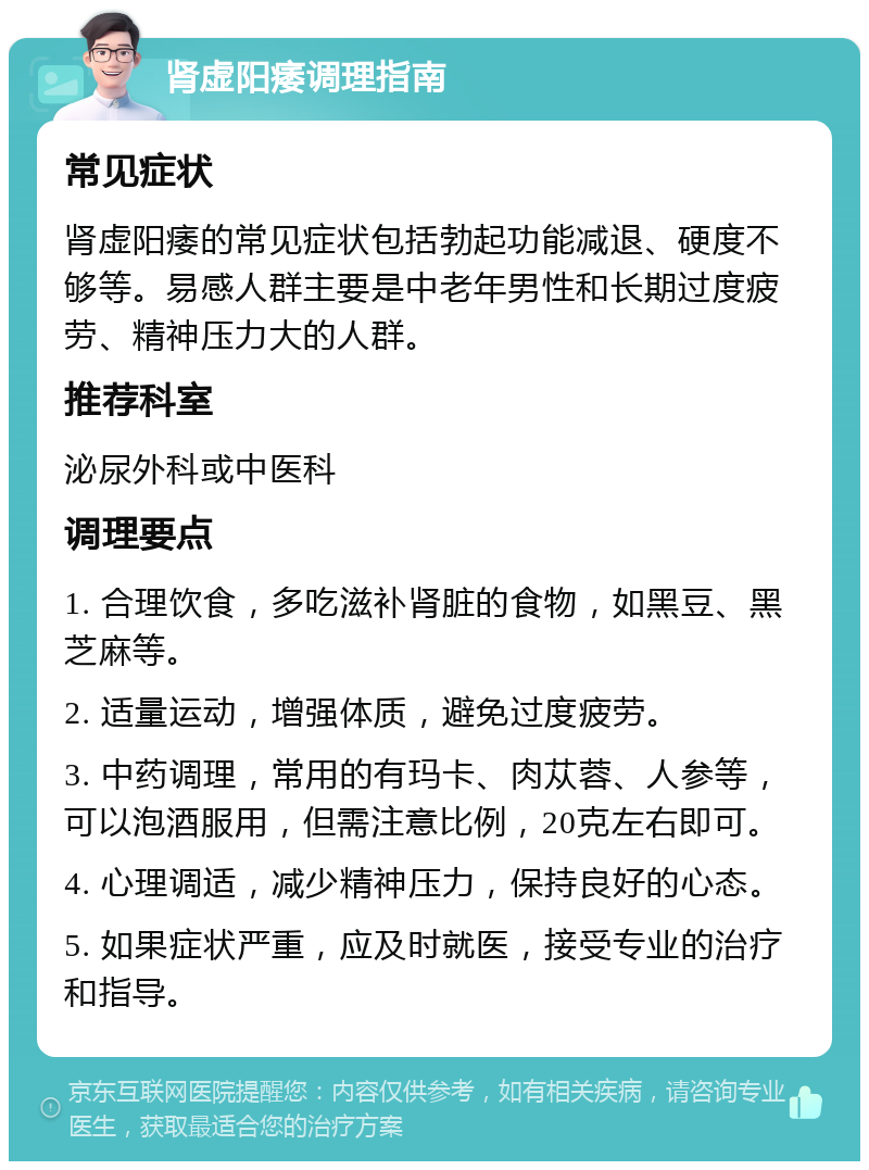 肾虚阳痿调理指南 常见症状 肾虚阳痿的常见症状包括勃起功能减退、硬度不够等。易感人群主要是中老年男性和长期过度疲劳、精神压力大的人群。 推荐科室 泌尿外科或中医科 调理要点 1. 合理饮食，多吃滋补肾脏的食物，如黑豆、黑芝麻等。 2. 适量运动，增强体质，避免过度疲劳。 3. 中药调理，常用的有玛卡、肉苁蓉、人参等，可以泡酒服用，但需注意比例，20克左右即可。 4. 心理调适，减少精神压力，保持良好的心态。 5. 如果症状严重，应及时就医，接受专业的治疗和指导。