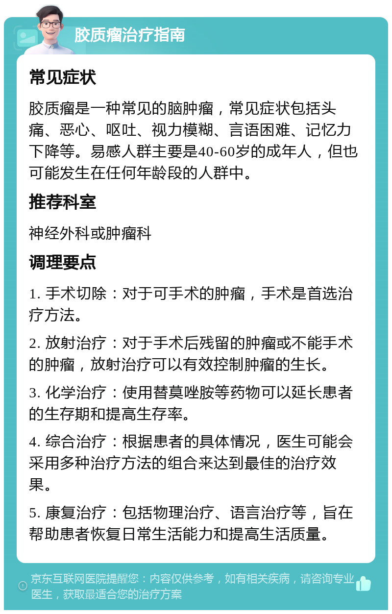 胶质瘤治疗指南 常见症状 胶质瘤是一种常见的脑肿瘤，常见症状包括头痛、恶心、呕吐、视力模糊、言语困难、记忆力下降等。易感人群主要是40-60岁的成年人，但也可能发生在任何年龄段的人群中。 推荐科室 神经外科或肿瘤科 调理要点 1. 手术切除：对于可手术的肿瘤，手术是首选治疗方法。 2. 放射治疗：对于手术后残留的肿瘤或不能手术的肿瘤，放射治疗可以有效控制肿瘤的生长。 3. 化学治疗：使用替莫唑胺等药物可以延长患者的生存期和提高生存率。 4. 综合治疗：根据患者的具体情况，医生可能会采用多种治疗方法的组合来达到最佳的治疗效果。 5. 康复治疗：包括物理治疗、语言治疗等，旨在帮助患者恢复日常生活能力和提高生活质量。