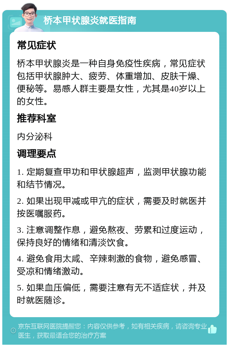 桥本甲状腺炎就医指南 常见症状 桥本甲状腺炎是一种自身免疫性疾病，常见症状包括甲状腺肿大、疲劳、体重增加、皮肤干燥、便秘等。易感人群主要是女性，尤其是40岁以上的女性。 推荐科室 内分泌科 调理要点 1. 定期复查甲功和甲状腺超声，监测甲状腺功能和结节情况。 2. 如果出现甲减或甲亢的症状，需要及时就医并按医嘱服药。 3. 注意调整作息，避免熬夜、劳累和过度运动，保持良好的情绪和清淡饮食。 4. 避免食用太咸、辛辣刺激的食物，避免感冒、受凉和情绪激动。 5. 如果血压偏低，需要注意有无不适症状，并及时就医随诊。