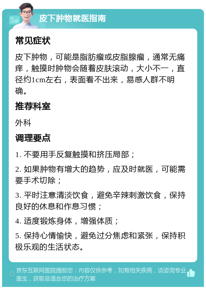 皮下肿物就医指南 常见症状 皮下肿物，可能是脂肪瘤或皮脂腺瘤，通常无痛痒，触摸时肿物会随着皮肤滚动，大小不一，直径约1cm左右，表面看不出来，易感人群不明确。 推荐科室 外科 调理要点 1. 不要用手反复触摸和挤压局部； 2. 如果肿物有增大的趋势，应及时就医，可能需要手术切除； 3. 平时注意清淡饮食，避免辛辣刺激饮食，保持良好的休息和作息习惯； 4. 适度锻炼身体，增强体质； 5. 保持心情愉快，避免过分焦虑和紧张，保持积极乐观的生活状态。