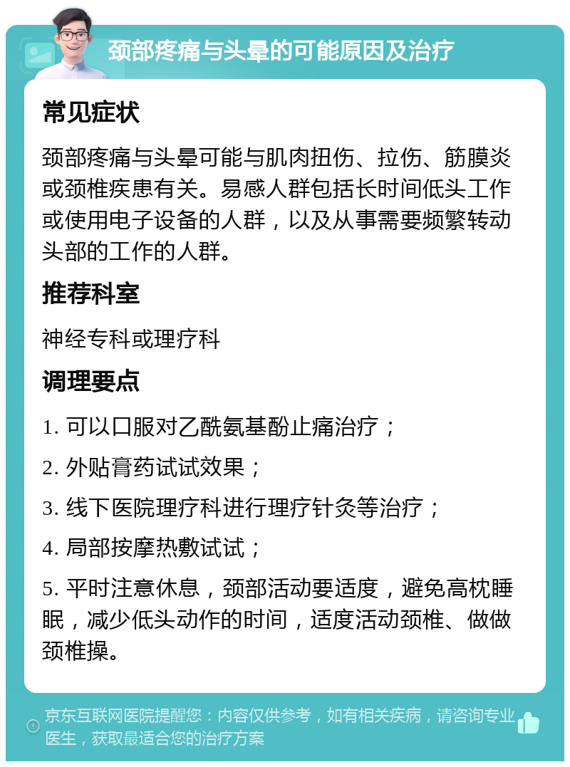 颈部疼痛与头晕的可能原因及治疗 常见症状 颈部疼痛与头晕可能与肌肉扭伤、拉伤、筋膜炎或颈椎疾患有关。易感人群包括长时间低头工作或使用电子设备的人群，以及从事需要频繁转动头部的工作的人群。 推荐科室 神经专科或理疗科 调理要点 1. 可以口服对乙酰氨基酚止痛治疗； 2. 外贴膏药试试效果； 3. 线下医院理疗科进行理疗针灸等治疗； 4. 局部按摩热敷试试； 5. 平时注意休息，颈部活动要适度，避免高枕睡眠，减少低头动作的时间，适度活动颈椎、做做颈椎操。