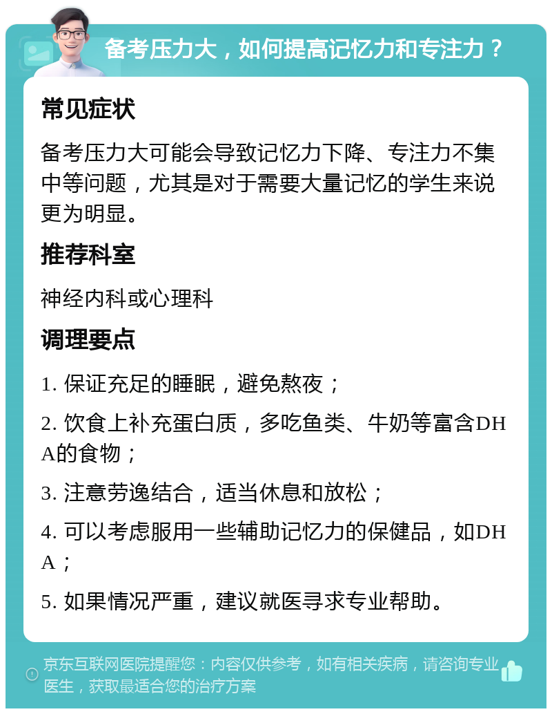 备考压力大，如何提高记忆力和专注力？ 常见症状 备考压力大可能会导致记忆力下降、专注力不集中等问题，尤其是对于需要大量记忆的学生来说更为明显。 推荐科室 神经内科或心理科 调理要点 1. 保证充足的睡眠，避免熬夜； 2. 饮食上补充蛋白质，多吃鱼类、牛奶等富含DHA的食物； 3. 注意劳逸结合，适当休息和放松； 4. 可以考虑服用一些辅助记忆力的保健品，如DHA； 5. 如果情况严重，建议就医寻求专业帮助。