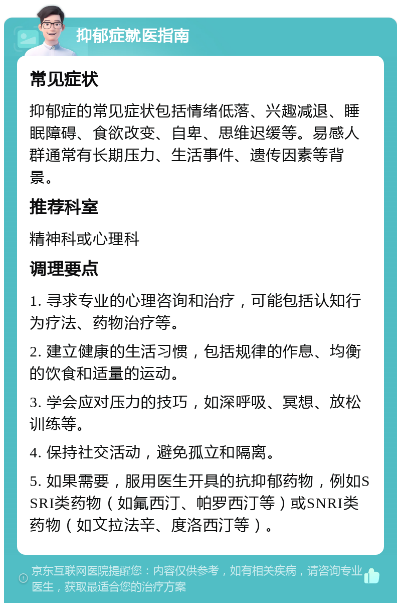 抑郁症就医指南 常见症状 抑郁症的常见症状包括情绪低落、兴趣减退、睡眠障碍、食欲改变、自卑、思维迟缓等。易感人群通常有长期压力、生活事件、遗传因素等背景。 推荐科室 精神科或心理科 调理要点 1. 寻求专业的心理咨询和治疗，可能包括认知行为疗法、药物治疗等。 2. 建立健康的生活习惯，包括规律的作息、均衡的饮食和适量的运动。 3. 学会应对压力的技巧，如深呼吸、冥想、放松训练等。 4. 保持社交活动，避免孤立和隔离。 5. 如果需要，服用医生开具的抗抑郁药物，例如SSRI类药物（如氟西汀、帕罗西汀等）或SNRI类药物（如文拉法辛、度洛西汀等）。