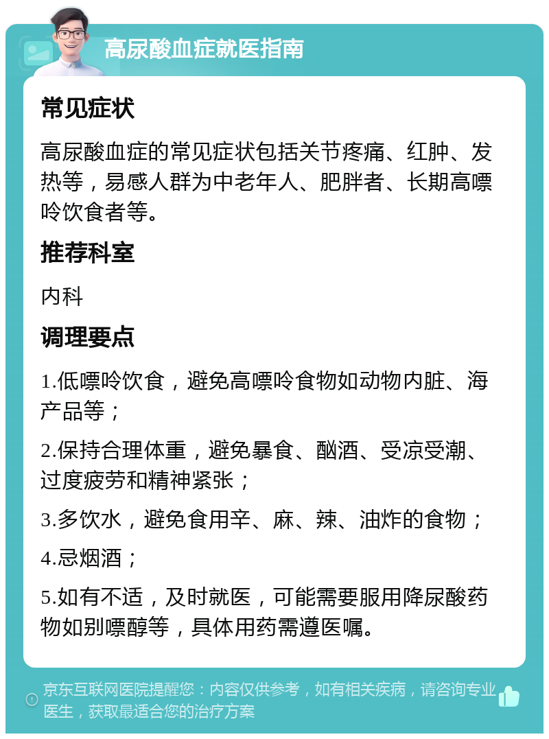 高尿酸血症就医指南 常见症状 高尿酸血症的常见症状包括关节疼痛、红肿、发热等，易感人群为中老年人、肥胖者、长期高嘌呤饮食者等。 推荐科室 内科 调理要点 1.低嘌呤饮食，避免高嘌呤食物如动物内脏、海产品等； 2.保持合理体重，避免暴食、酗酒、受凉受潮、过度疲劳和精神紧张； 3.多饮水，避免食用辛、麻、辣、油炸的食物； 4.忌烟酒； 5.如有不适，及时就医，可能需要服用降尿酸药物如别嘌醇等，具体用药需遵医嘱。