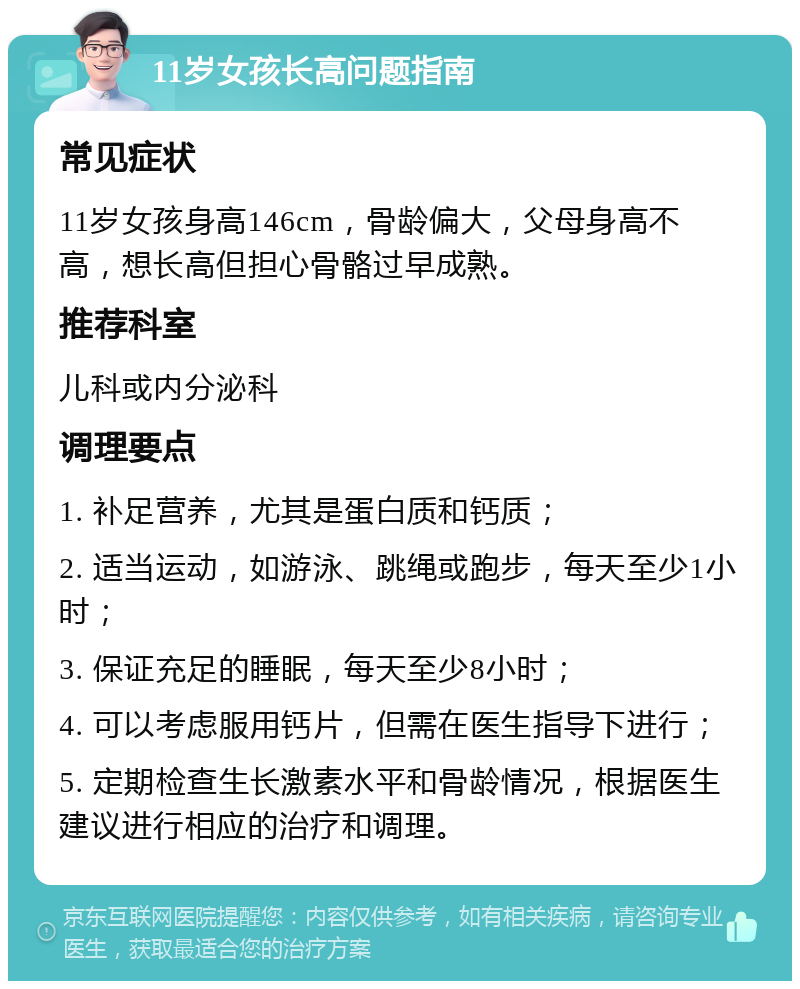 11岁女孩长高问题指南 常见症状 11岁女孩身高146cm，骨龄偏大，父母身高不高，想长高但担心骨骼过早成熟。 推荐科室 儿科或内分泌科 调理要点 1. 补足营养，尤其是蛋白质和钙质； 2. 适当运动，如游泳、跳绳或跑步，每天至少1小时； 3. 保证充足的睡眠，每天至少8小时； 4. 可以考虑服用钙片，但需在医生指导下进行； 5. 定期检查生长激素水平和骨龄情况，根据医生建议进行相应的治疗和调理。