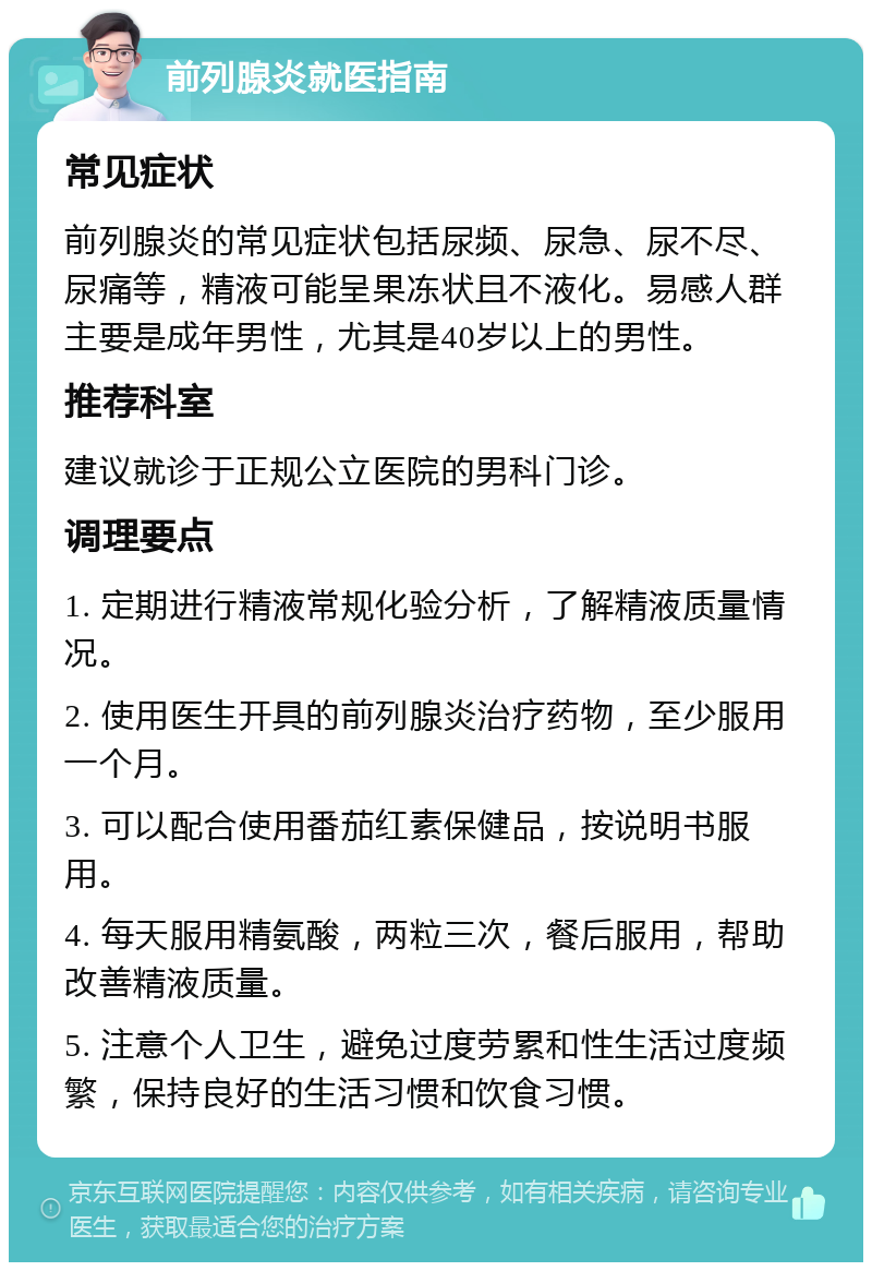 前列腺炎就医指南 常见症状 前列腺炎的常见症状包括尿频、尿急、尿不尽、尿痛等，精液可能呈果冻状且不液化。易感人群主要是成年男性，尤其是40岁以上的男性。 推荐科室 建议就诊于正规公立医院的男科门诊。 调理要点 1. 定期进行精液常规化验分析，了解精液质量情况。 2. 使用医生开具的前列腺炎治疗药物，至少服用一个月。 3. 可以配合使用番茄红素保健品，按说明书服用。 4. 每天服用精氨酸，两粒三次，餐后服用，帮助改善精液质量。 5. 注意个人卫生，避免过度劳累和性生活过度频繁，保持良好的生活习惯和饮食习惯。