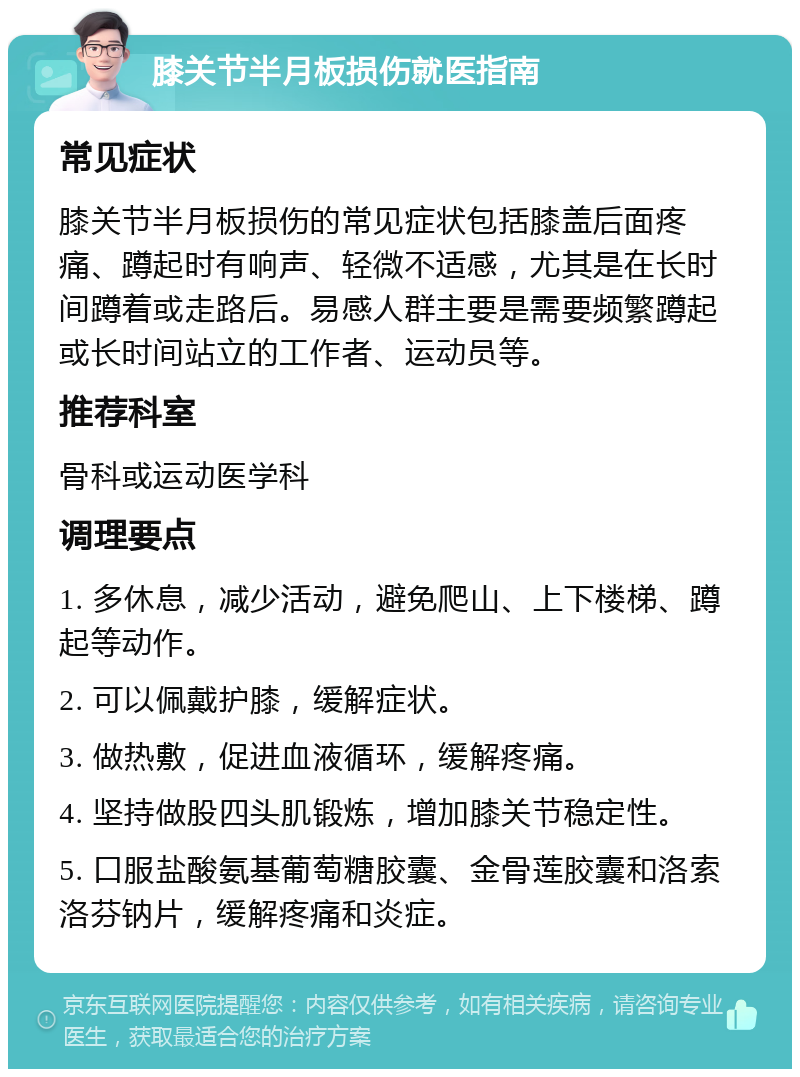 膝关节半月板损伤就医指南 常见症状 膝关节半月板损伤的常见症状包括膝盖后面疼痛、蹲起时有响声、轻微不适感，尤其是在长时间蹲着或走路后。易感人群主要是需要频繁蹲起或长时间站立的工作者、运动员等。 推荐科室 骨科或运动医学科 调理要点 1. 多休息，减少活动，避免爬山、上下楼梯、蹲起等动作。 2. 可以佩戴护膝，缓解症状。 3. 做热敷，促进血液循环，缓解疼痛。 4. 坚持做股四头肌锻炼，增加膝关节稳定性。 5. 口服盐酸氨基葡萄糖胶囊、金骨莲胶囊和洛索洛芬钠片，缓解疼痛和炎症。