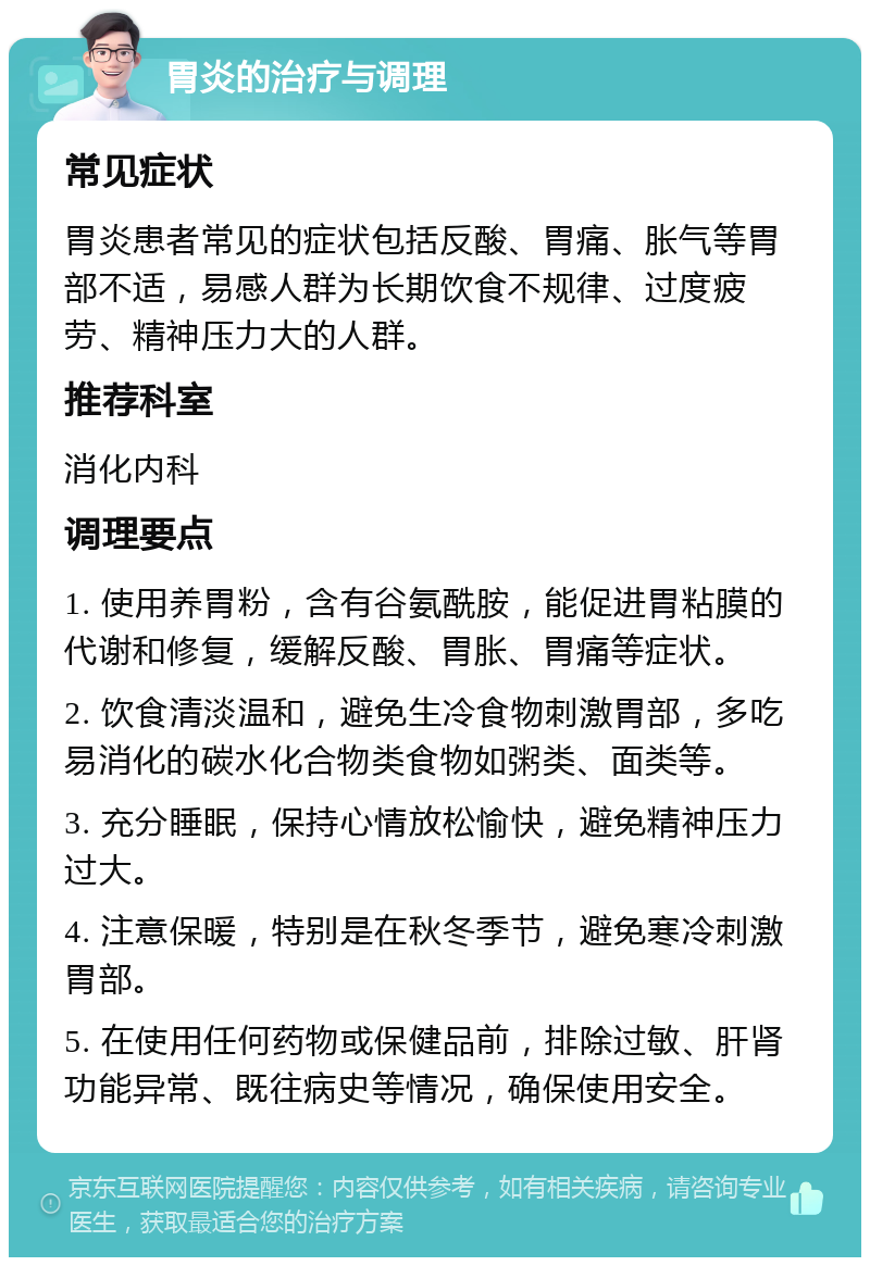 胃炎的治疗与调理 常见症状 胃炎患者常见的症状包括反酸、胃痛、胀气等胃部不适，易感人群为长期饮食不规律、过度疲劳、精神压力大的人群。 推荐科室 消化内科 调理要点 1. 使用养胃粉，含有谷氨酰胺，能促进胃粘膜的代谢和修复，缓解反酸、胃胀、胃痛等症状。 2. 饮食清淡温和，避免生冷食物刺激胃部，多吃易消化的碳水化合物类食物如粥类、面类等。 3. 充分睡眠，保持心情放松愉快，避免精神压力过大。 4. 注意保暖，特别是在秋冬季节，避免寒冷刺激胃部。 5. 在使用任何药物或保健品前，排除过敏、肝肾功能异常、既往病史等情况，确保使用安全。