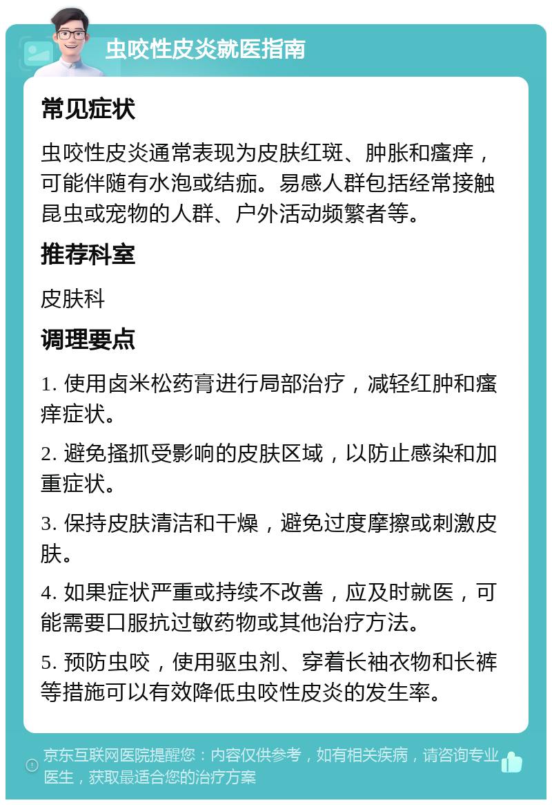 虫咬性皮炎就医指南 常见症状 虫咬性皮炎通常表现为皮肤红斑、肿胀和瘙痒，可能伴随有水泡或结痂。易感人群包括经常接触昆虫或宠物的人群、户外活动频繁者等。 推荐科室 皮肤科 调理要点 1. 使用卤米松药膏进行局部治疗，减轻红肿和瘙痒症状。 2. 避免搔抓受影响的皮肤区域，以防止感染和加重症状。 3. 保持皮肤清洁和干燥，避免过度摩擦或刺激皮肤。 4. 如果症状严重或持续不改善，应及时就医，可能需要口服抗过敏药物或其他治疗方法。 5. 预防虫咬，使用驱虫剂、穿着长袖衣物和长裤等措施可以有效降低虫咬性皮炎的发生率。