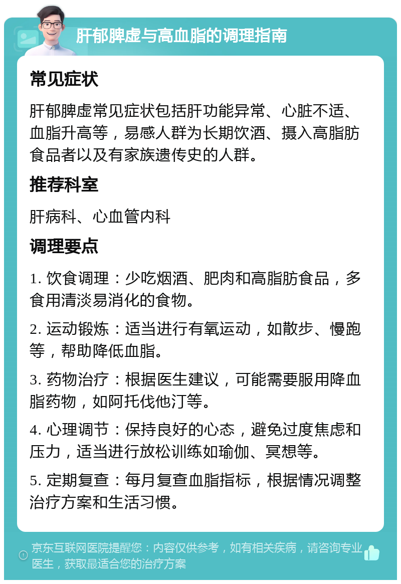 肝郁脾虚与高血脂的调理指南 常见症状 肝郁脾虚常见症状包括肝功能异常、心脏不适、血脂升高等，易感人群为长期饮酒、摄入高脂肪食品者以及有家族遗传史的人群。 推荐科室 肝病科、心血管内科 调理要点 1. 饮食调理：少吃烟酒、肥肉和高脂肪食品，多食用清淡易消化的食物。 2. 运动锻炼：适当进行有氧运动，如散步、慢跑等，帮助降低血脂。 3. 药物治疗：根据医生建议，可能需要服用降血脂药物，如阿托伐他汀等。 4. 心理调节：保持良好的心态，避免过度焦虑和压力，适当进行放松训练如瑜伽、冥想等。 5. 定期复查：每月复查血脂指标，根据情况调整治疗方案和生活习惯。