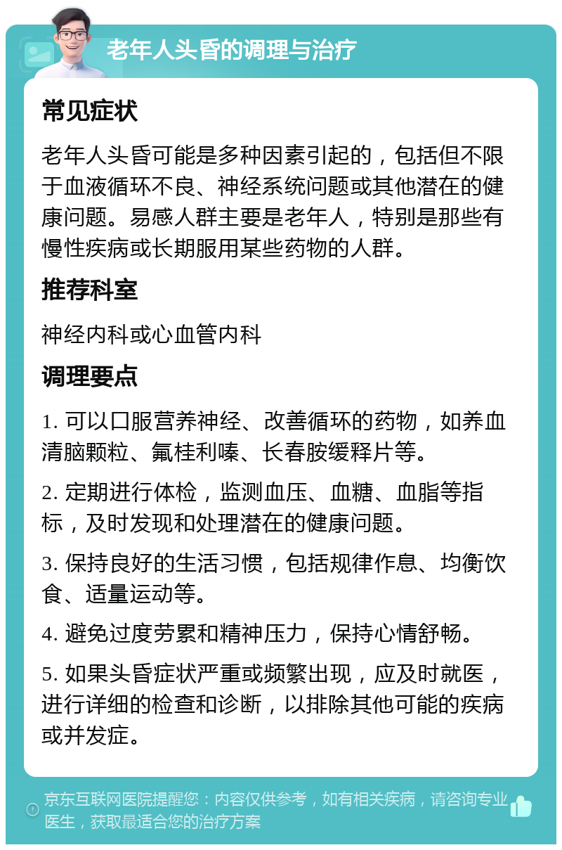 老年人头昏的调理与治疗 常见症状 老年人头昏可能是多种因素引起的，包括但不限于血液循环不良、神经系统问题或其他潜在的健康问题。易感人群主要是老年人，特别是那些有慢性疾病或长期服用某些药物的人群。 推荐科室 神经内科或心血管内科 调理要点 1. 可以口服营养神经、改善循环的药物，如养血清脑颗粒、氟桂利嗪、长春胺缓释片等。 2. 定期进行体检，监测血压、血糖、血脂等指标，及时发现和处理潜在的健康问题。 3. 保持良好的生活习惯，包括规律作息、均衡饮食、适量运动等。 4. 避免过度劳累和精神压力，保持心情舒畅。 5. 如果头昏症状严重或频繁出现，应及时就医，进行详细的检查和诊断，以排除其他可能的疾病或并发症。