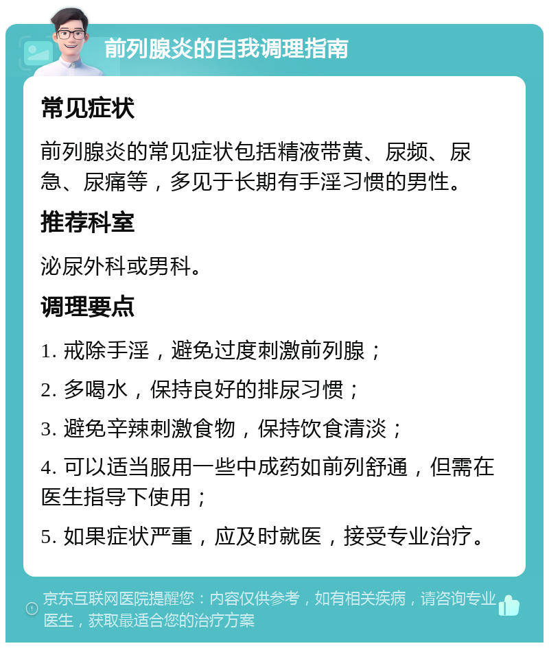 前列腺炎的自我调理指南 常见症状 前列腺炎的常见症状包括精液带黄、尿频、尿急、尿痛等，多见于长期有手淫习惯的男性。 推荐科室 泌尿外科或男科。 调理要点 1. 戒除手淫，避免过度刺激前列腺； 2. 多喝水，保持良好的排尿习惯； 3. 避免辛辣刺激食物，保持饮食清淡； 4. 可以适当服用一些中成药如前列舒通，但需在医生指导下使用； 5. 如果症状严重，应及时就医，接受专业治疗。