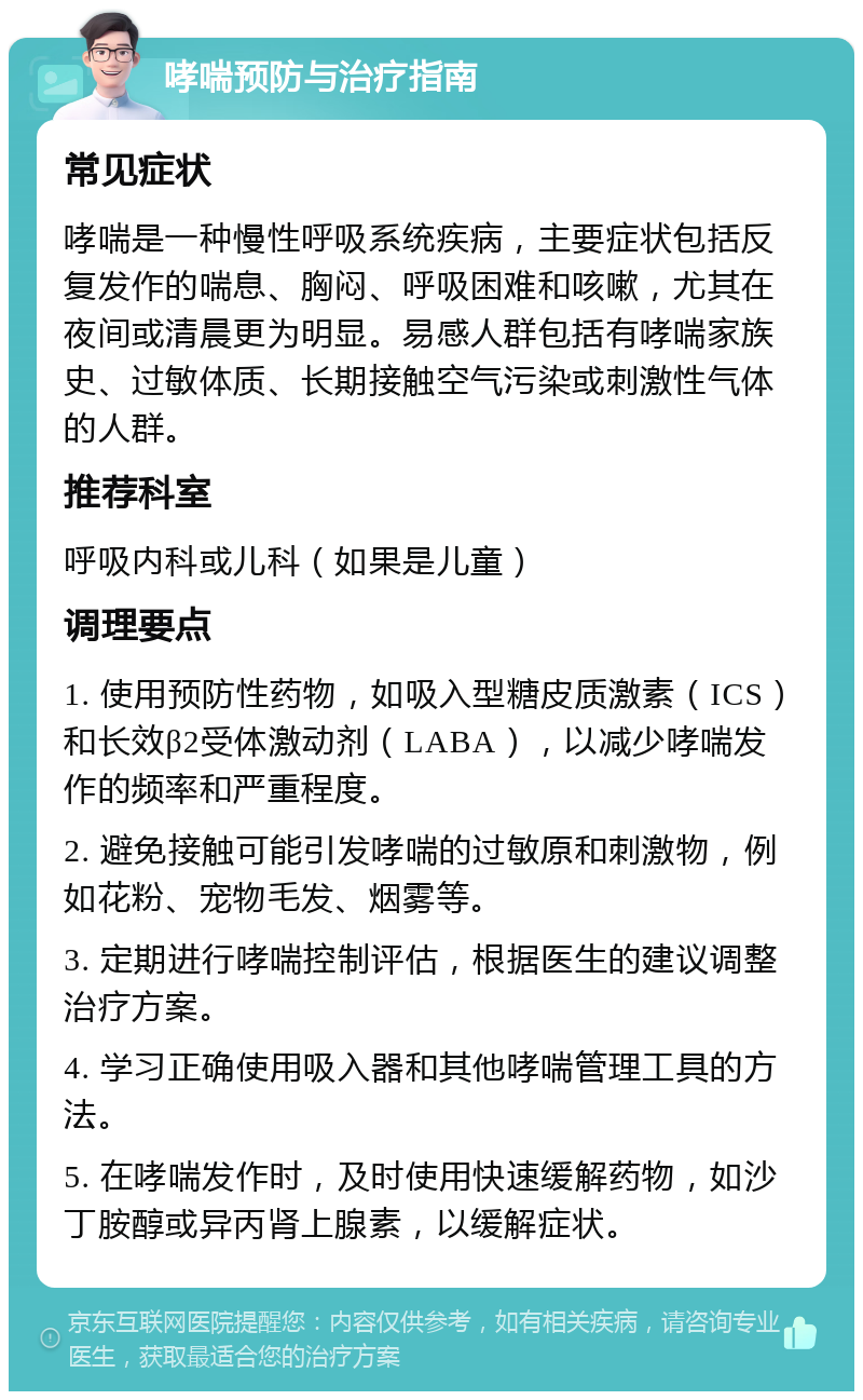 哮喘预防与治疗指南 常见症状 哮喘是一种慢性呼吸系统疾病，主要症状包括反复发作的喘息、胸闷、呼吸困难和咳嗽，尤其在夜间或清晨更为明显。易感人群包括有哮喘家族史、过敏体质、长期接触空气污染或刺激性气体的人群。 推荐科室 呼吸内科或儿科（如果是儿童） 调理要点 1. 使用预防性药物，如吸入型糖皮质激素（ICS）和长效β2受体激动剂（LABA），以减少哮喘发作的频率和严重程度。 2. 避免接触可能引发哮喘的过敏原和刺激物，例如花粉、宠物毛发、烟雾等。 3. 定期进行哮喘控制评估，根据医生的建议调整治疗方案。 4. 学习正确使用吸入器和其他哮喘管理工具的方法。 5. 在哮喘发作时，及时使用快速缓解药物，如沙丁胺醇或异丙肾上腺素，以缓解症状。