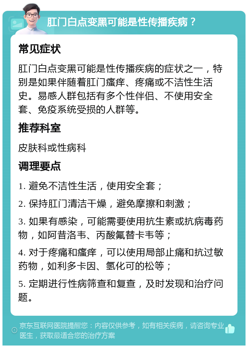 肛门白点变黑可能是性传播疾病？ 常见症状 肛门白点变黑可能是性传播疾病的症状之一，特别是如果伴随着肛门瘙痒、疼痛或不洁性生活史。易感人群包括有多个性伴侣、不使用安全套、免疫系统受损的人群等。 推荐科室 皮肤科或性病科 调理要点 1. 避免不洁性生活，使用安全套； 2. 保持肛门清洁干燥，避免摩擦和刺激； 3. 如果有感染，可能需要使用抗生素或抗病毒药物，如阿昔洛韦、丙酸氟替卡韦等； 4. 对于疼痛和瘙痒，可以使用局部止痛和抗过敏药物，如利多卡因、氢化可的松等； 5. 定期进行性病筛查和复查，及时发现和治疗问题。