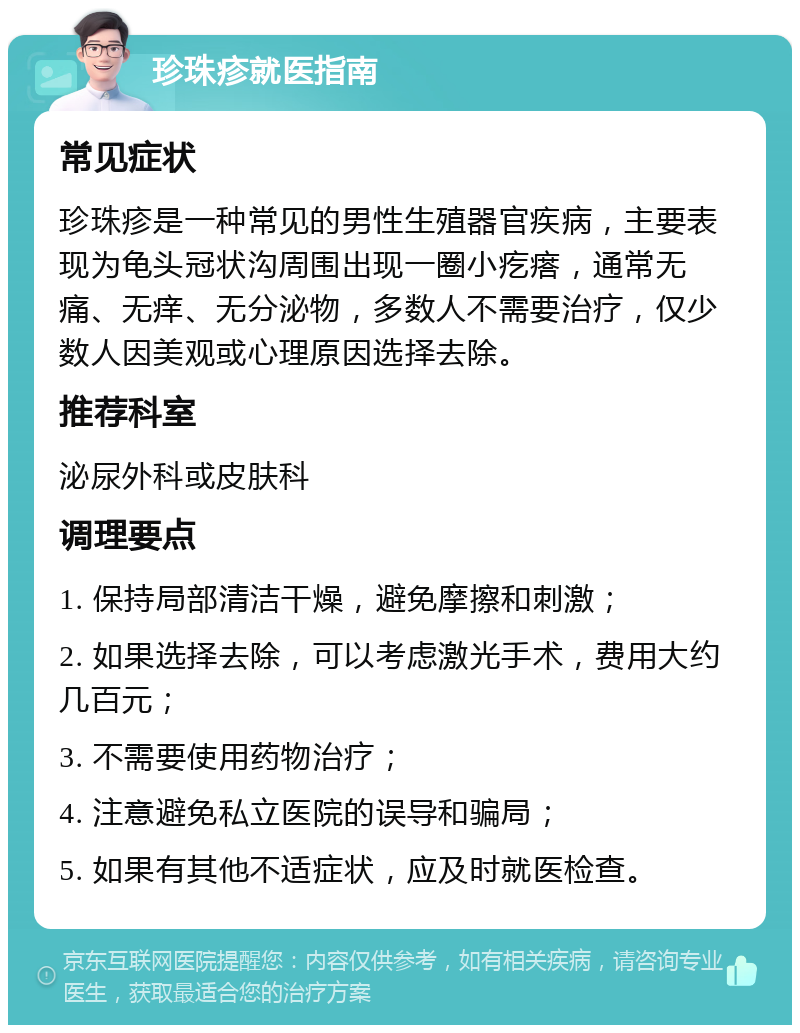 珍珠疹就医指南 常见症状 珍珠疹是一种常见的男性生殖器官疾病，主要表现为龟头冠状沟周围出现一圈小疙瘩，通常无痛、无痒、无分泌物，多数人不需要治疗，仅少数人因美观或心理原因选择去除。 推荐科室 泌尿外科或皮肤科 调理要点 1. 保持局部清洁干燥，避免摩擦和刺激； 2. 如果选择去除，可以考虑激光手术，费用大约几百元； 3. 不需要使用药物治疗； 4. 注意避免私立医院的误导和骗局； 5. 如果有其他不适症状，应及时就医检查。