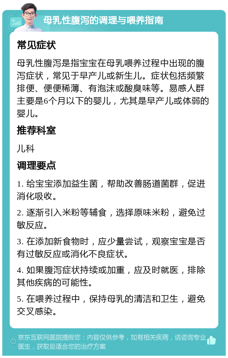 母乳性腹泻的调理与喂养指南 常见症状 母乳性腹泻是指宝宝在母乳喂养过程中出现的腹泻症状，常见于早产儿或新生儿。症状包括频繁排便、便便稀薄、有泡沫或酸臭味等。易感人群主要是6个月以下的婴儿，尤其是早产儿或体弱的婴儿。 推荐科室 儿科 调理要点 1. 给宝宝添加益生菌，帮助改善肠道菌群，促进消化吸收。 2. 逐渐引入米粉等辅食，选择原味米粉，避免过敏反应。 3. 在添加新食物时，应少量尝试，观察宝宝是否有过敏反应或消化不良症状。 4. 如果腹泻症状持续或加重，应及时就医，排除其他疾病的可能性。 5. 在喂养过程中，保持母乳的清洁和卫生，避免交叉感染。