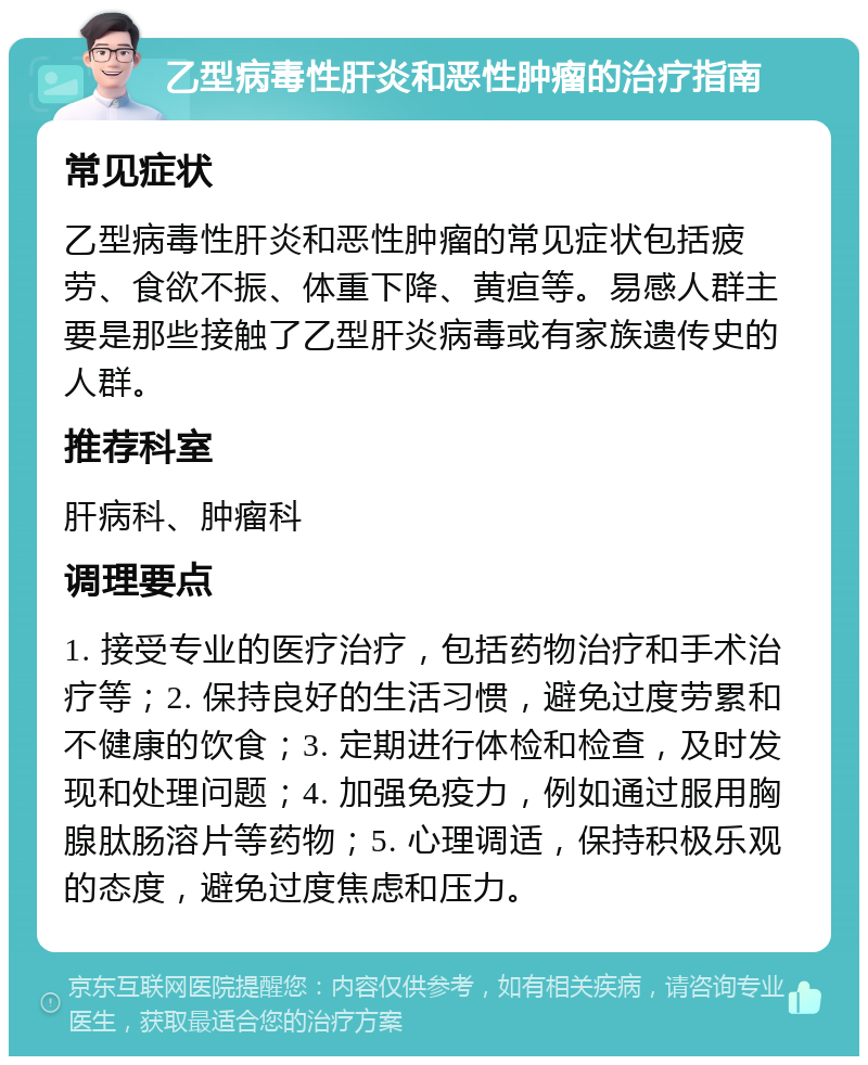 乙型病毒性肝炎和恶性肿瘤的治疗指南 常见症状 乙型病毒性肝炎和恶性肿瘤的常见症状包括疲劳、食欲不振、体重下降、黄疸等。易感人群主要是那些接触了乙型肝炎病毒或有家族遗传史的人群。 推荐科室 肝病科、肿瘤科 调理要点 1. 接受专业的医疗治疗，包括药物治疗和手术治疗等；2. 保持良好的生活习惯，避免过度劳累和不健康的饮食；3. 定期进行体检和检查，及时发现和处理问题；4. 加强免疫力，例如通过服用胸腺肽肠溶片等药物；5. 心理调适，保持积极乐观的态度，避免过度焦虑和压力。