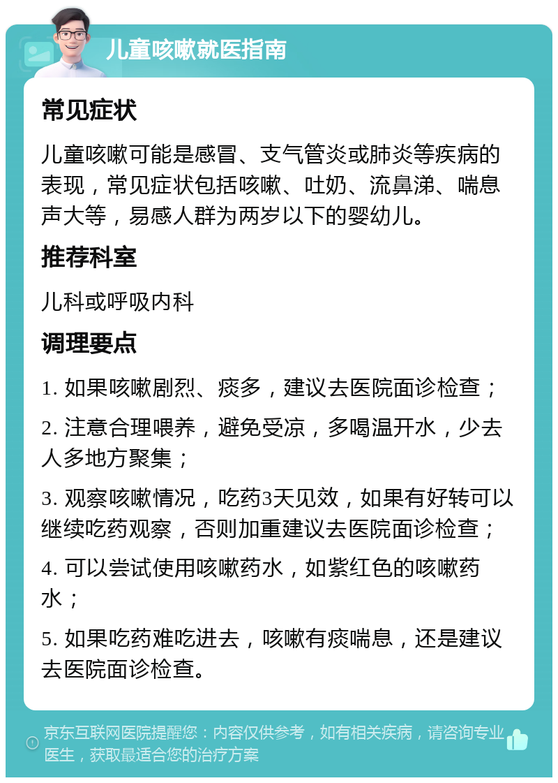 儿童咳嗽就医指南 常见症状 儿童咳嗽可能是感冒、支气管炎或肺炎等疾病的表现，常见症状包括咳嗽、吐奶、流鼻涕、喘息声大等，易感人群为两岁以下的婴幼儿。 推荐科室 儿科或呼吸内科 调理要点 1. 如果咳嗽剧烈、痰多，建议去医院面诊检查； 2. 注意合理喂养，避免受凉，多喝温开水，少去人多地方聚集； 3. 观察咳嗽情况，吃药3天见效，如果有好转可以继续吃药观察，否则加重建议去医院面诊检查； 4. 可以尝试使用咳嗽药水，如紫红色的咳嗽药水； 5. 如果吃药难吃进去，咳嗽有痰喘息，还是建议去医院面诊检查。