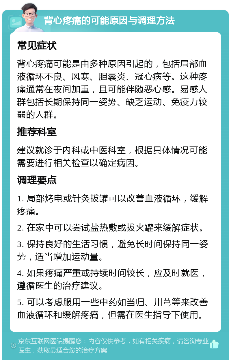 背心疼痛的可能原因与调理方法 常见症状 背心疼痛可能是由多种原因引起的，包括局部血液循环不良、风寒、胆囊炎、冠心病等。这种疼痛通常在夜间加重，且可能伴随恶心感。易感人群包括长期保持同一姿势、缺乏运动、免疫力较弱的人群。 推荐科室 建议就诊于内科或中医科室，根据具体情况可能需要进行相关检查以确定病因。 调理要点 1. 局部烤电或针灸拔罐可以改善血液循环，缓解疼痛。 2. 在家中可以尝试盐热敷或拔火罐来缓解症状。 3. 保持良好的生活习惯，避免长时间保持同一姿势，适当增加运动量。 4. 如果疼痛严重或持续时间较长，应及时就医，遵循医生的治疗建议。 5. 可以考虑服用一些中药如当归、川芎等来改善血液循环和缓解疼痛，但需在医生指导下使用。