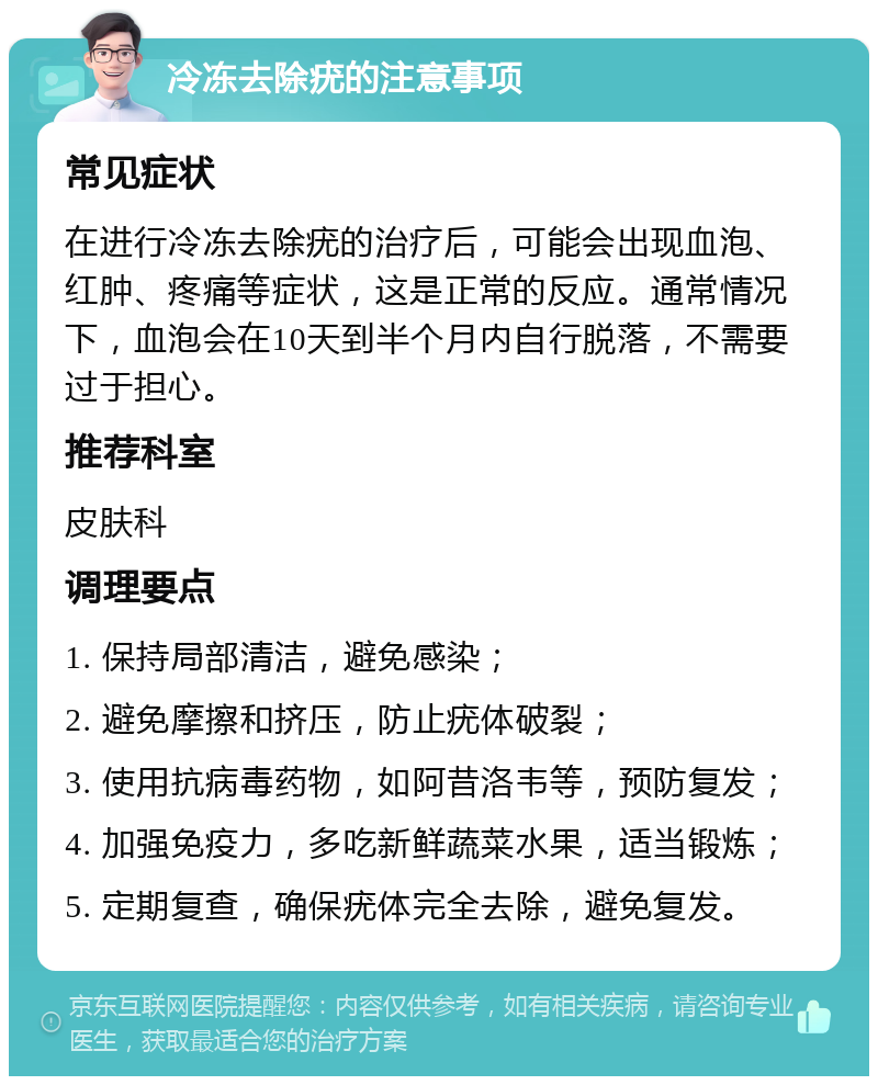 冷冻去除疣的注意事项 常见症状 在进行冷冻去除疣的治疗后，可能会出现血泡、红肿、疼痛等症状，这是正常的反应。通常情况下，血泡会在10天到半个月内自行脱落，不需要过于担心。 推荐科室 皮肤科 调理要点 1. 保持局部清洁，避免感染； 2. 避免摩擦和挤压，防止疣体破裂； 3. 使用抗病毒药物，如阿昔洛韦等，预防复发； 4. 加强免疫力，多吃新鲜蔬菜水果，适当锻炼； 5. 定期复查，确保疣体完全去除，避免复发。