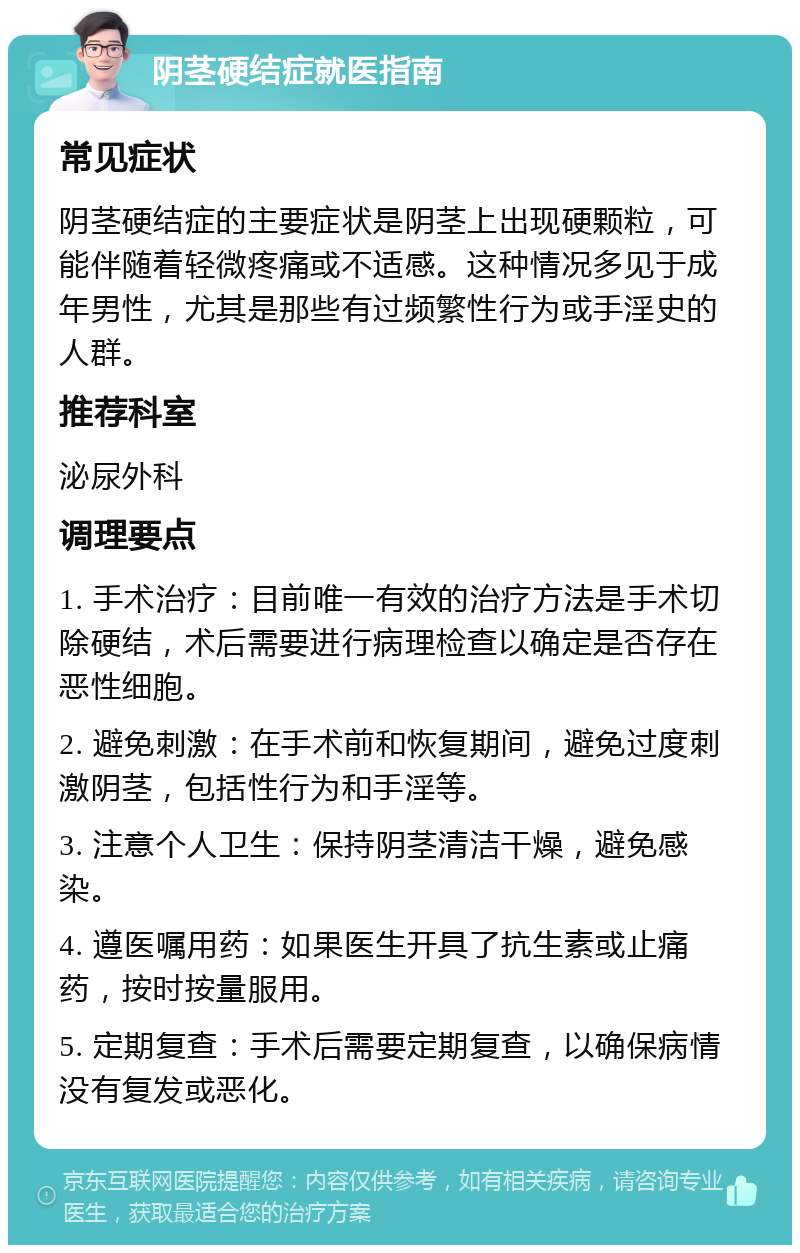 阴茎硬结症就医指南 常见症状 阴茎硬结症的主要症状是阴茎上出现硬颗粒，可能伴随着轻微疼痛或不适感。这种情况多见于成年男性，尤其是那些有过频繁性行为或手淫史的人群。 推荐科室 泌尿外科 调理要点 1. 手术治疗：目前唯一有效的治疗方法是手术切除硬结，术后需要进行病理检查以确定是否存在恶性细胞。 2. 避免刺激：在手术前和恢复期间，避免过度刺激阴茎，包括性行为和手淫等。 3. 注意个人卫生：保持阴茎清洁干燥，避免感染。 4. 遵医嘱用药：如果医生开具了抗生素或止痛药，按时按量服用。 5. 定期复查：手术后需要定期复查，以确保病情没有复发或恶化。