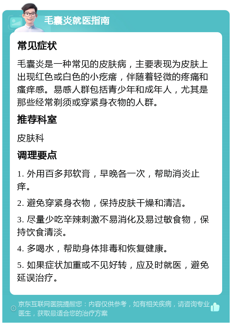 毛囊炎就医指南 常见症状 毛囊炎是一种常见的皮肤病，主要表现为皮肤上出现红色或白色的小疙瘩，伴随着轻微的疼痛和瘙痒感。易感人群包括青少年和成年人，尤其是那些经常剃须或穿紧身衣物的人群。 推荐科室 皮肤科 调理要点 1. 外用百多邦软膏，早晚各一次，帮助消炎止痒。 2. 避免穿紧身衣物，保持皮肤干燥和清洁。 3. 尽量少吃辛辣刺激不易消化及易过敏食物，保持饮食清淡。 4. 多喝水，帮助身体排毒和恢复健康。 5. 如果症状加重或不见好转，应及时就医，避免延误治疗。