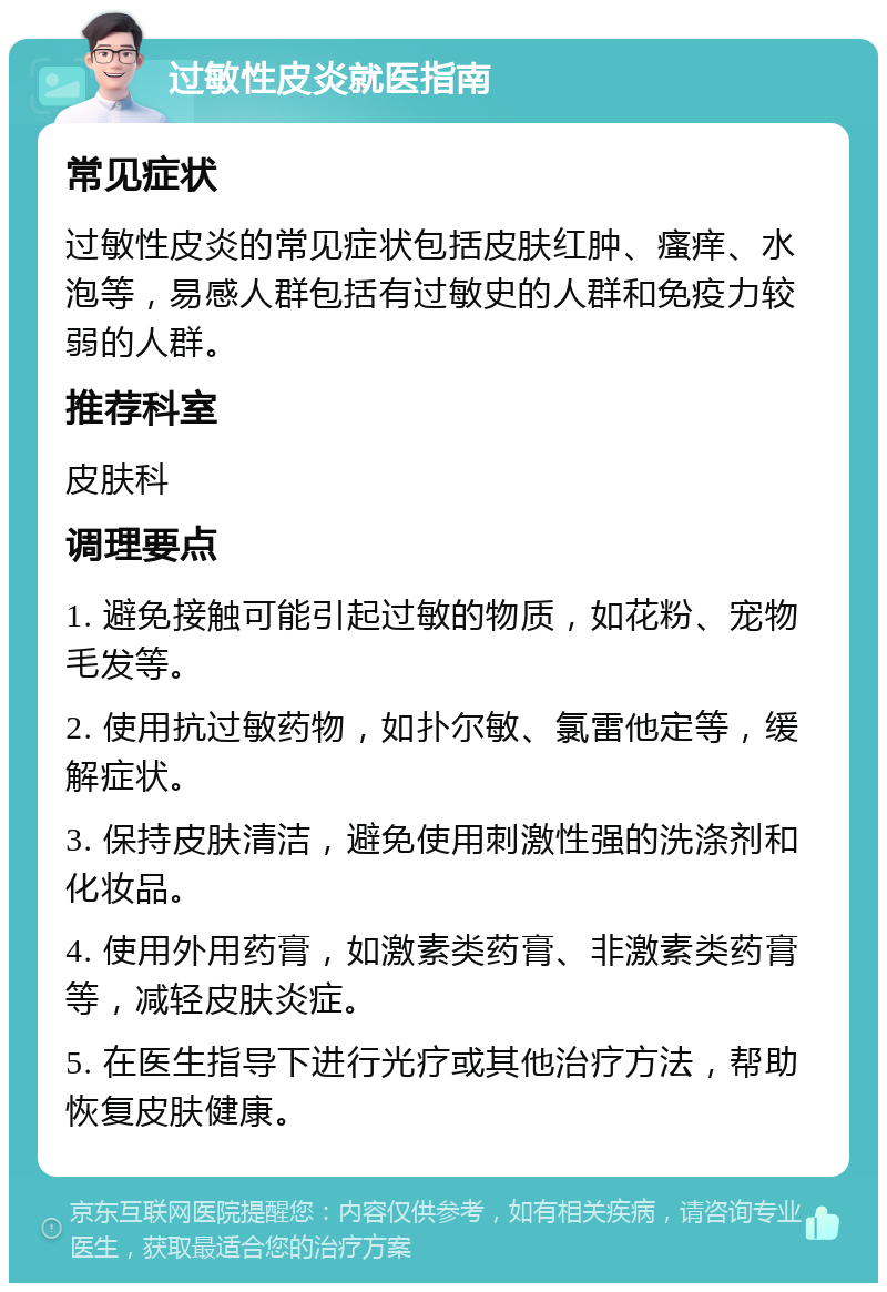 过敏性皮炎就医指南 常见症状 过敏性皮炎的常见症状包括皮肤红肿、瘙痒、水泡等，易感人群包括有过敏史的人群和免疫力较弱的人群。 推荐科室 皮肤科 调理要点 1. 避免接触可能引起过敏的物质，如花粉、宠物毛发等。 2. 使用抗过敏药物，如扑尔敏、氯雷他定等，缓解症状。 3. 保持皮肤清洁，避免使用刺激性强的洗涤剂和化妆品。 4. 使用外用药膏，如激素类药膏、非激素类药膏等，减轻皮肤炎症。 5. 在医生指导下进行光疗或其他治疗方法，帮助恢复皮肤健康。