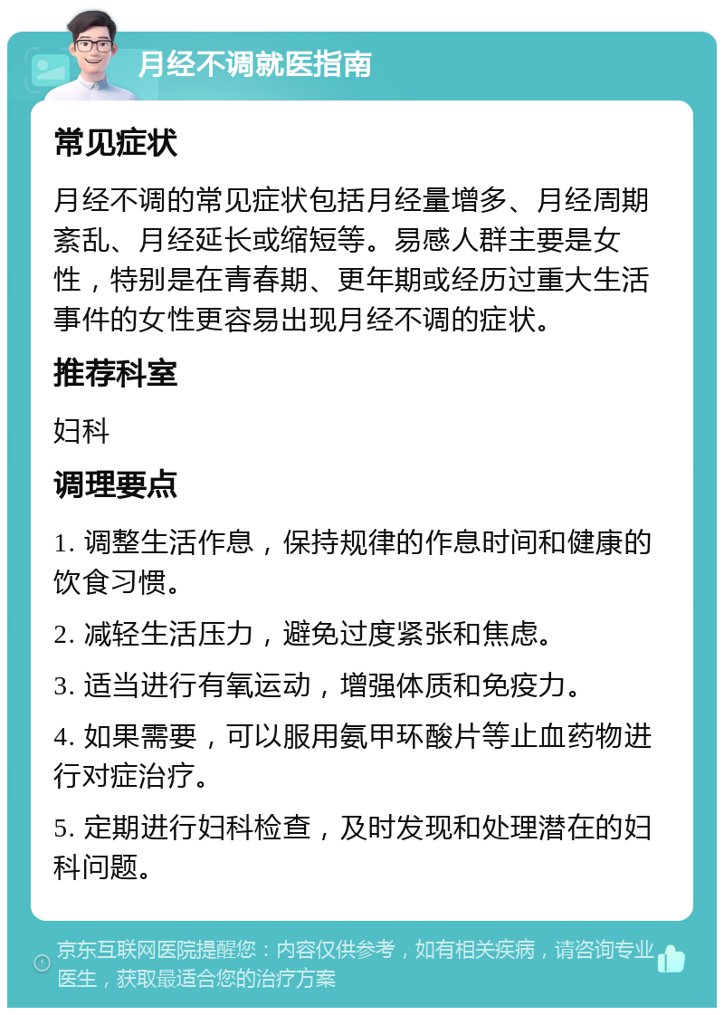 月经不调就医指南 常见症状 月经不调的常见症状包括月经量增多、月经周期紊乱、月经延长或缩短等。易感人群主要是女性，特别是在青春期、更年期或经历过重大生活事件的女性更容易出现月经不调的症状。 推荐科室 妇科 调理要点 1. 调整生活作息，保持规律的作息时间和健康的饮食习惯。 2. 减轻生活压力，避免过度紧张和焦虑。 3. 适当进行有氧运动，增强体质和免疫力。 4. 如果需要，可以服用氨甲环酸片等止血药物进行对症治疗。 5. 定期进行妇科检查，及时发现和处理潜在的妇科问题。