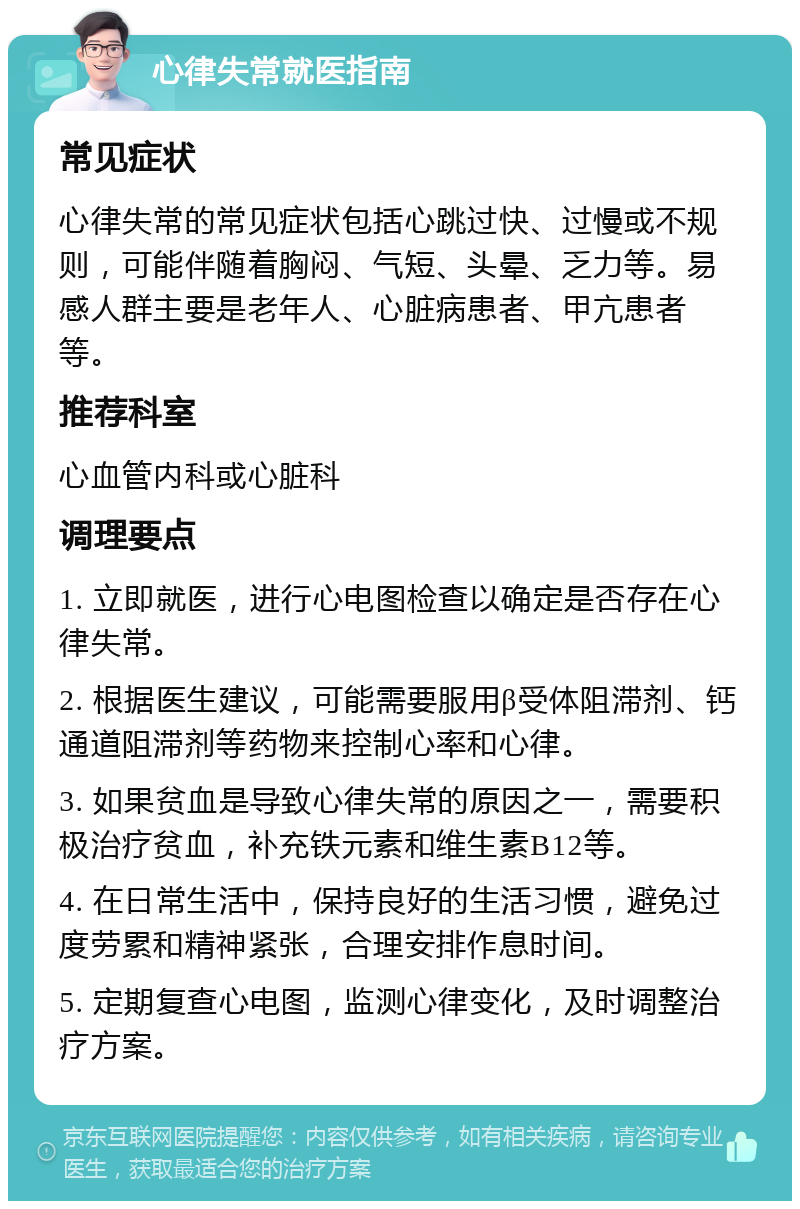 心律失常就医指南 常见症状 心律失常的常见症状包括心跳过快、过慢或不规则，可能伴随着胸闷、气短、头晕、乏力等。易感人群主要是老年人、心脏病患者、甲亢患者等。 推荐科室 心血管内科或心脏科 调理要点 1. 立即就医，进行心电图检查以确定是否存在心律失常。 2. 根据医生建议，可能需要服用β受体阻滞剂、钙通道阻滞剂等药物来控制心率和心律。 3. 如果贫血是导致心律失常的原因之一，需要积极治疗贫血，补充铁元素和维生素B12等。 4. 在日常生活中，保持良好的生活习惯，避免过度劳累和精神紧张，合理安排作息时间。 5. 定期复查心电图，监测心律变化，及时调整治疗方案。