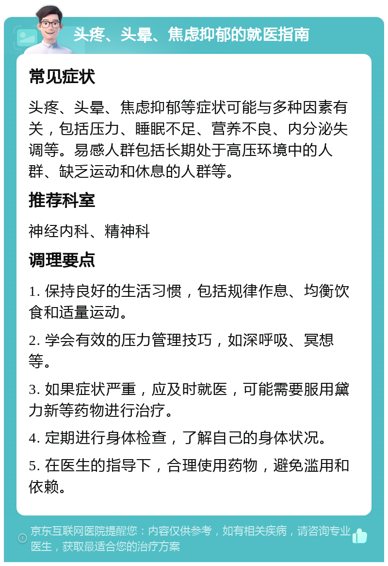 头疼、头晕、焦虑抑郁的就医指南 常见症状 头疼、头晕、焦虑抑郁等症状可能与多种因素有关，包括压力、睡眠不足、营养不良、内分泌失调等。易感人群包括长期处于高压环境中的人群、缺乏运动和休息的人群等。 推荐科室 神经内科、精神科 调理要点 1. 保持良好的生活习惯，包括规律作息、均衡饮食和适量运动。 2. 学会有效的压力管理技巧，如深呼吸、冥想等。 3. 如果症状严重，应及时就医，可能需要服用黛力新等药物进行治疗。 4. 定期进行身体检查，了解自己的身体状况。 5. 在医生的指导下，合理使用药物，避免滥用和依赖。