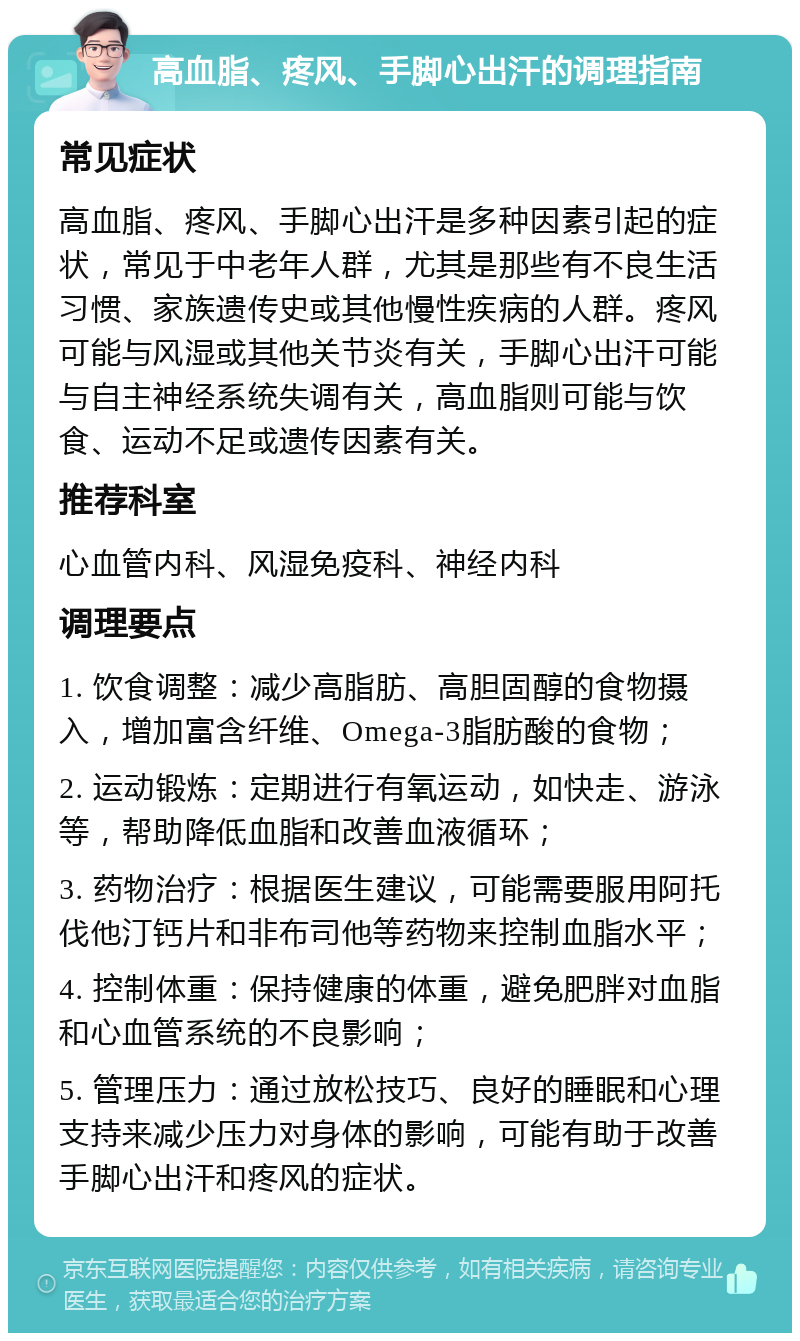 高血脂、疼风、手脚心出汗的调理指南 常见症状 高血脂、疼风、手脚心出汗是多种因素引起的症状，常见于中老年人群，尤其是那些有不良生活习惯、家族遗传史或其他慢性疾病的人群。疼风可能与风湿或其他关节炎有关，手脚心出汗可能与自主神经系统失调有关，高血脂则可能与饮食、运动不足或遗传因素有关。 推荐科室 心血管内科、风湿免疫科、神经内科 调理要点 1. 饮食调整：减少高脂肪、高胆固醇的食物摄入，增加富含纤维、Omega-3脂肪酸的食物； 2. 运动锻炼：定期进行有氧运动，如快走、游泳等，帮助降低血脂和改善血液循环； 3. 药物治疗：根据医生建议，可能需要服用阿托伐他汀钙片和非布司他等药物来控制血脂水平； 4. 控制体重：保持健康的体重，避免肥胖对血脂和心血管系统的不良影响； 5. 管理压力：通过放松技巧、良好的睡眠和心理支持来减少压力对身体的影响，可能有助于改善手脚心出汗和疼风的症状。