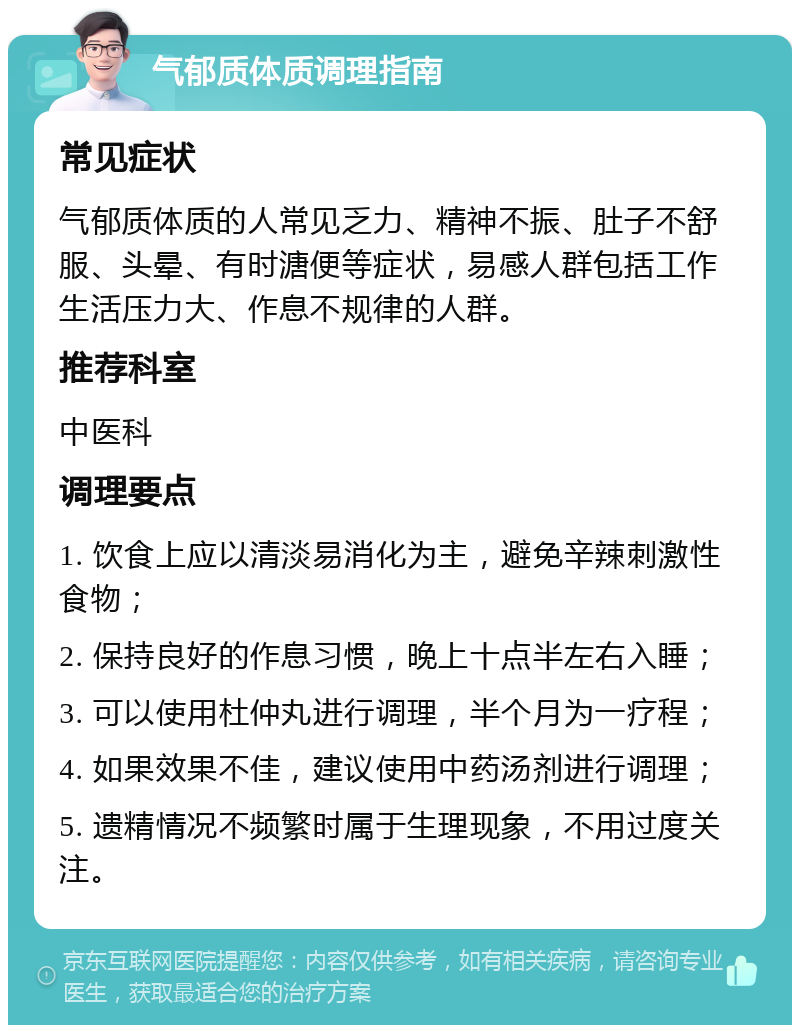 气郁质体质调理指南 常见症状 气郁质体质的人常见乏力、精神不振、肚子不舒服、头晕、有时溏便等症状，易感人群包括工作生活压力大、作息不规律的人群。 推荐科室 中医科 调理要点 1. 饮食上应以清淡易消化为主，避免辛辣刺激性食物； 2. 保持良好的作息习惯，晚上十点半左右入睡； 3. 可以使用杜仲丸进行调理，半个月为一疗程； 4. 如果效果不佳，建议使用中药汤剂进行调理； 5. 遗精情况不频繁时属于生理现象，不用过度关注。