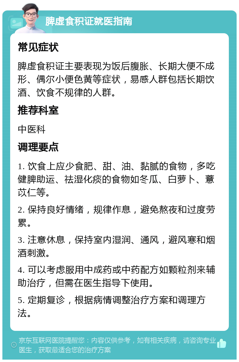 脾虚食积证就医指南 常见症状 脾虚食积证主要表现为饭后腹胀、长期大便不成形、偶尔小便色黄等症状，易感人群包括长期饮酒、饮食不规律的人群。 推荐科室 中医科 调理要点 1. 饮食上应少食肥、甜、油、黏腻的食物，多吃健脾助运、祛湿化痰的食物如冬瓜、白萝卜、薏苡仁等。 2. 保持良好情绪，规律作息，避免熬夜和过度劳累。 3. 注意休息，保持室内湿润、通风，避风寒和烟酒刺激。 4. 可以考虑服用中成药或中药配方如颗粒剂来辅助治疗，但需在医生指导下使用。 5. 定期复诊，根据病情调整治疗方案和调理方法。