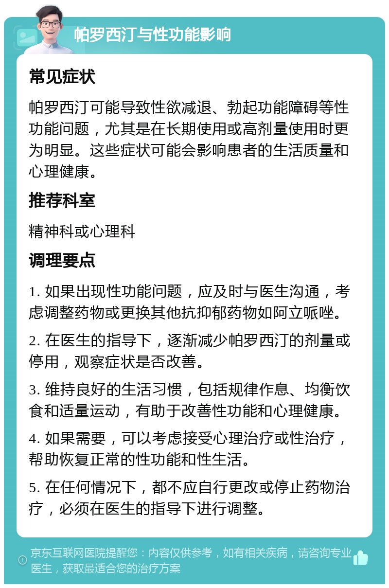 帕罗西汀与性功能影响 常见症状 帕罗西汀可能导致性欲减退、勃起功能障碍等性功能问题，尤其是在长期使用或高剂量使用时更为明显。这些症状可能会影响患者的生活质量和心理健康。 推荐科室 精神科或心理科 调理要点 1. 如果出现性功能问题，应及时与医生沟通，考虑调整药物或更换其他抗抑郁药物如阿立哌唑。 2. 在医生的指导下，逐渐减少帕罗西汀的剂量或停用，观察症状是否改善。 3. 维持良好的生活习惯，包括规律作息、均衡饮食和适量运动，有助于改善性功能和心理健康。 4. 如果需要，可以考虑接受心理治疗或性治疗，帮助恢复正常的性功能和性生活。 5. 在任何情况下，都不应自行更改或停止药物治疗，必须在医生的指导下进行调整。