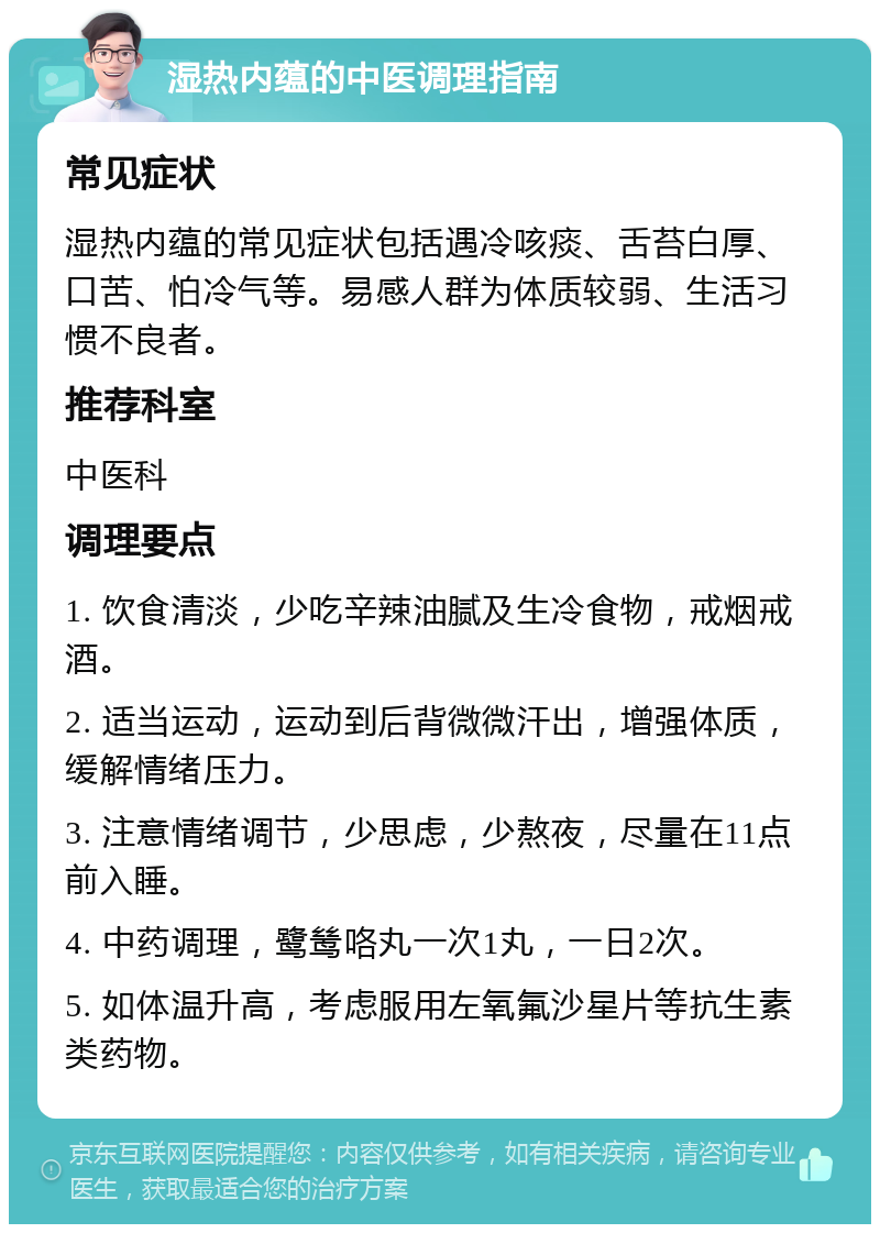 湿热内蕴的中医调理指南 常见症状 湿热内蕴的常见症状包括遇冷咳痰、舌苔白厚、口苦、怕冷气等。易感人群为体质较弱、生活习惯不良者。 推荐科室 中医科 调理要点 1. 饮食清淡，少吃辛辣油腻及生冷食物，戒烟戒酒。 2. 适当运动，运动到后背微微汗出，增强体质，缓解情绪压力。 3. 注意情绪调节，少思虑，少熬夜，尽量在11点前入睡。 4. 中药调理，鹭鸶咯丸一次1丸，一日2次。 5. 如体温升高，考虑服用左氧氟沙星片等抗生素类药物。