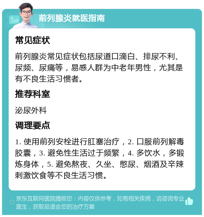 前列腺炎就医指南 常见症状 前列腺炎常见症状包括尿道口滴白、排尿不利、尿频、尿痛等，易感人群为中老年男性，尤其是有不良生活习惯者。 推荐科室 泌尿外科 调理要点 1. 使用前列安栓进行肛塞治疗，2. 口服前列解毒胶囊，3. 避免性生活过于频繁，4. 多饮水，多锻炼身体，5. 避免熬夜、久坐、憋尿、烟酒及辛辣刺激饮食等不良生活习惯。