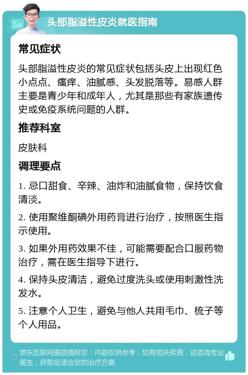 头部脂溢性皮炎就医指南 常见症状 头部脂溢性皮炎的常见症状包括头皮上出现红色小点点、瘙痒、油腻感、头发脱落等。易感人群主要是青少年和成年人，尤其是那些有家族遗传史或免疫系统问题的人群。 推荐科室 皮肤科 调理要点 1. 忌口甜食、辛辣、油炸和油腻食物，保持饮食清淡。 2. 使用聚维酮碘外用药膏进行治疗，按照医生指示使用。 3. 如果外用药效果不佳，可能需要配合口服药物治疗，需在医生指导下进行。 4. 保持头皮清洁，避免过度洗头或使用刺激性洗发水。 5. 注意个人卫生，避免与他人共用毛巾、梳子等个人用品。