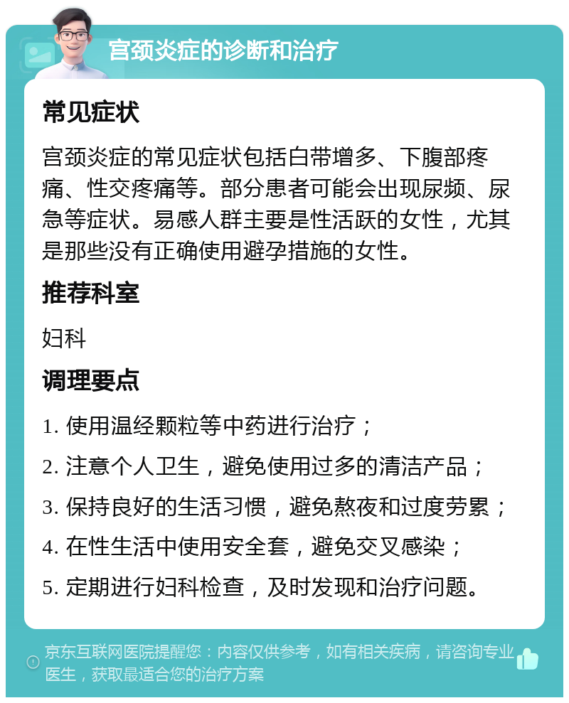 宫颈炎症的诊断和治疗 常见症状 宫颈炎症的常见症状包括白带增多、下腹部疼痛、性交疼痛等。部分患者可能会出现尿频、尿急等症状。易感人群主要是性活跃的女性，尤其是那些没有正确使用避孕措施的女性。 推荐科室 妇科 调理要点 1. 使用温经颗粒等中药进行治疗； 2. 注意个人卫生，避免使用过多的清洁产品； 3. 保持良好的生活习惯，避免熬夜和过度劳累； 4. 在性生活中使用安全套，避免交叉感染； 5. 定期进行妇科检查，及时发现和治疗问题。