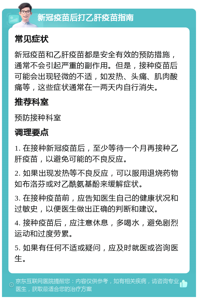 新冠疫苗后打乙肝疫苗指南 常见症状 新冠疫苗和乙肝疫苗都是安全有效的预防措施，通常不会引起严重的副作用。但是，接种疫苗后可能会出现轻微的不适，如发热、头痛、肌肉酸痛等，这些症状通常在一两天内自行消失。 推荐科室 预防接种科室 调理要点 1. 在接种新冠疫苗后，至少等待一个月再接种乙肝疫苗，以避免可能的不良反应。 2. 如果出现发热等不良反应，可以服用退烧药物如布洛芬或对乙酰氨基酚来缓解症状。 3. 在接种疫苗前，应告知医生自己的健康状况和过敏史，以便医生做出正确的判断和建议。 4. 接种疫苗后，应注意休息，多喝水，避免剧烈运动和过度劳累。 5. 如果有任何不适或疑问，应及时就医或咨询医生。