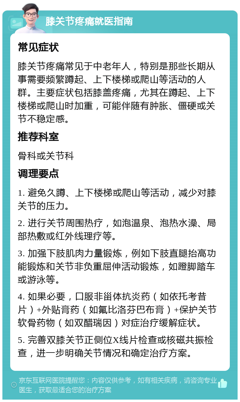 膝关节疼痛就医指南 常见症状 膝关节疼痛常见于中老年人，特别是那些长期从事需要频繁蹲起、上下楼梯或爬山等活动的人群。主要症状包括膝盖疼痛，尤其在蹲起、上下楼梯或爬山时加重，可能伴随有肿胀、僵硬或关节不稳定感。 推荐科室 骨科或关节科 调理要点 1. 避免久蹲、上下楼梯或爬山等活动，减少对膝关节的压力。 2. 进行关节周围热疗，如泡温泉、泡热水澡、局部热敷或红外线理疗等。 3. 加强下肢肌肉力量锻炼，例如下肢直腿抬高功能锻炼和关节非负重屈伸活动锻炼，如蹬脚踏车或游泳等。 4. 如果必要，口服非甾体抗炎药（如依托考昔片）+外贴膏药（如氟比洛芬巴布膏）+保护关节软骨药物（如双醋瑞因）对症治疗缓解症状。 5. 完善双膝关节正侧位X线片检查或核磁共振检查，进一步明确关节情况和确定治疗方案。