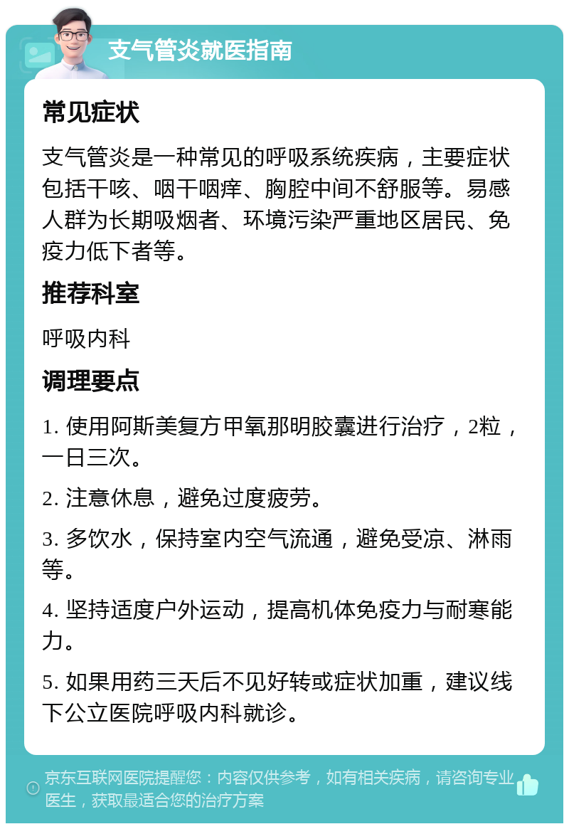 支气管炎就医指南 常见症状 支气管炎是一种常见的呼吸系统疾病，主要症状包括干咳、咽干咽痒、胸腔中间不舒服等。易感人群为长期吸烟者、环境污染严重地区居民、免疫力低下者等。 推荐科室 呼吸内科 调理要点 1. 使用阿斯美复方甲氧那明胶囊进行治疗，2粒，一日三次。 2. 注意休息，避免过度疲劳。 3. 多饮水，保持室内空气流通，避免受凉、淋雨等。 4. 坚持适度户外运动，提高机体免疫力与耐寒能力。 5. 如果用药三天后不见好转或症状加重，建议线下公立医院呼吸内科就诊。