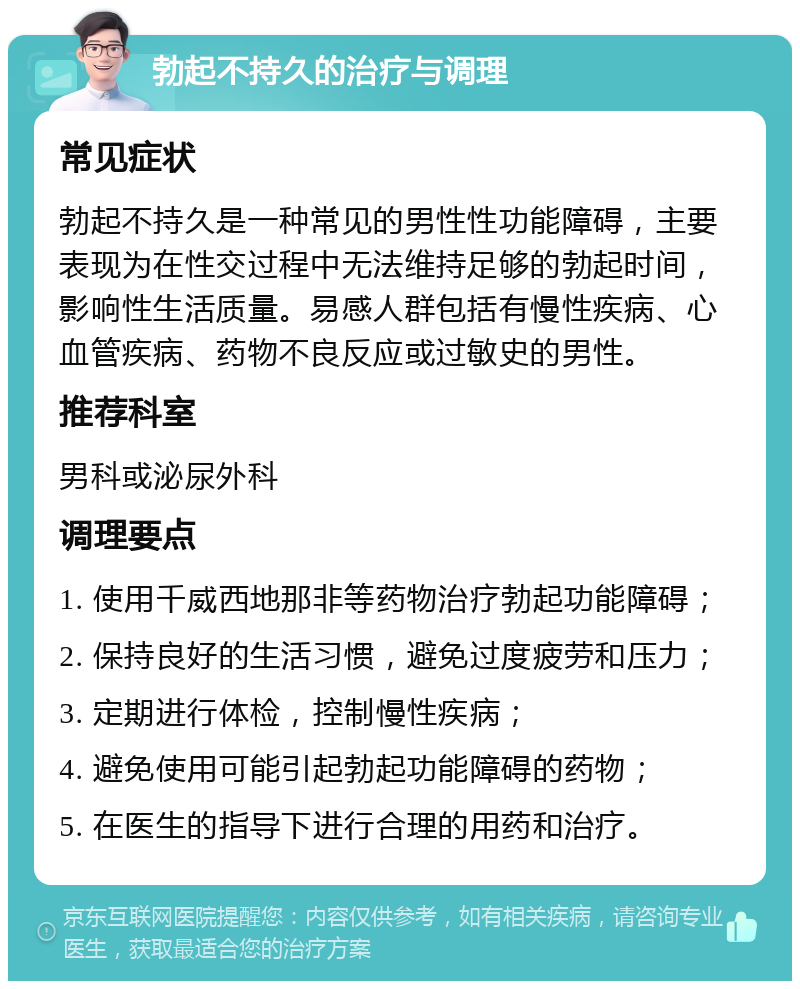 勃起不持久的治疗与调理 常见症状 勃起不持久是一种常见的男性性功能障碍，主要表现为在性交过程中无法维持足够的勃起时间，影响性生活质量。易感人群包括有慢性疾病、心血管疾病、药物不良反应或过敏史的男性。 推荐科室 男科或泌尿外科 调理要点 1. 使用千威西地那非等药物治疗勃起功能障碍； 2. 保持良好的生活习惯，避免过度疲劳和压力； 3. 定期进行体检，控制慢性疾病； 4. 避免使用可能引起勃起功能障碍的药物； 5. 在医生的指导下进行合理的用药和治疗。