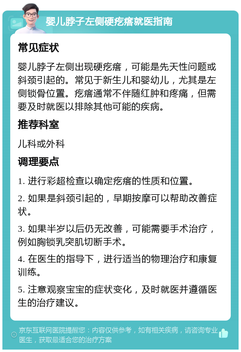 婴儿脖子左侧硬疙瘩就医指南 常见症状 婴儿脖子左侧出现硬疙瘩，可能是先天性问题或斜颈引起的。常见于新生儿和婴幼儿，尤其是左侧锁骨位置。疙瘩通常不伴随红肿和疼痛，但需要及时就医以排除其他可能的疾病。 推荐科室 儿科或外科 调理要点 1. 进行彩超检查以确定疙瘩的性质和位置。 2. 如果是斜颈引起的，早期按摩可以帮助改善症状。 3. 如果半岁以后仍无改善，可能需要手术治疗，例如胸锁乳突肌切断手术。 4. 在医生的指导下，进行适当的物理治疗和康复训练。 5. 注意观察宝宝的症状变化，及时就医并遵循医生的治疗建议。