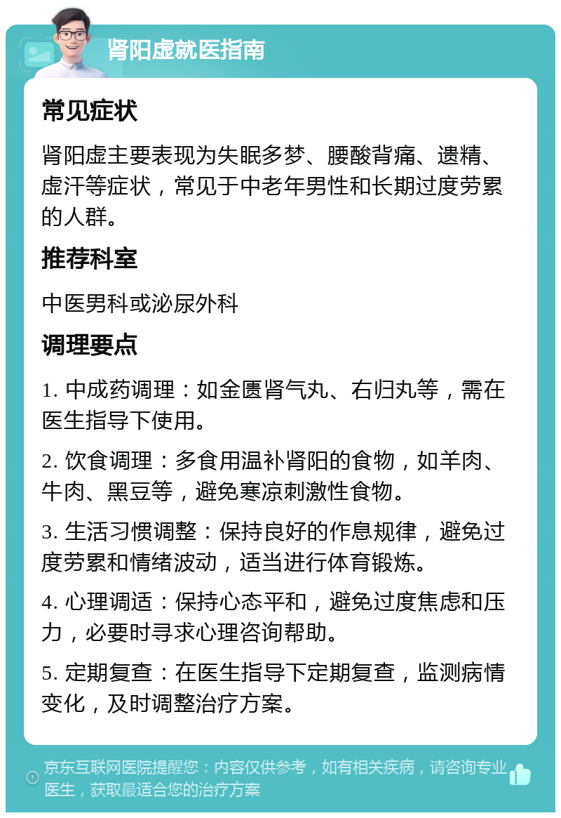 肾阳虚就医指南 常见症状 肾阳虚主要表现为失眠多梦、腰酸背痛、遗精、虚汗等症状，常见于中老年男性和长期过度劳累的人群。 推荐科室 中医男科或泌尿外科 调理要点 1. 中成药调理：如金匮肾气丸、右归丸等，需在医生指导下使用。 2. 饮食调理：多食用温补肾阳的食物，如羊肉、牛肉、黑豆等，避免寒凉刺激性食物。 3. 生活习惯调整：保持良好的作息规律，避免过度劳累和情绪波动，适当进行体育锻炼。 4. 心理调适：保持心态平和，避免过度焦虑和压力，必要时寻求心理咨询帮助。 5. 定期复查：在医生指导下定期复查，监测病情变化，及时调整治疗方案。